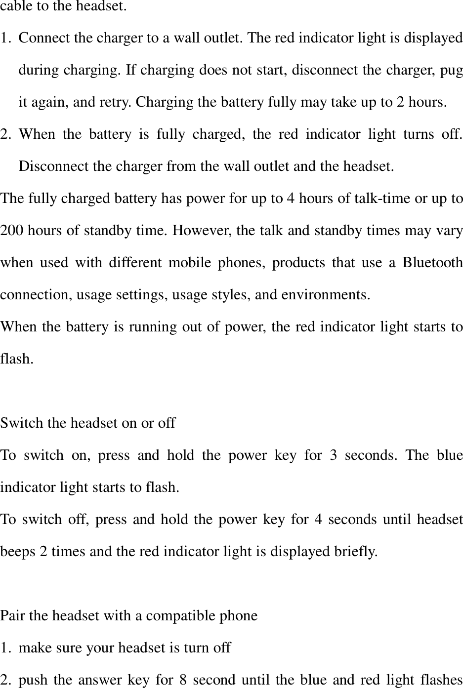 cable to the headset. 1. Connect the charger to a wall outlet. The red indicator light is displayed during charging. If charging does not start, disconnect the charger, pug it again, and retry. Charging the battery fully may take up to 2 hours. 2. When the battery is fully charged, the red indicator light turns off. Disconnect the charger from the wall outlet and the headset. The fully charged battery has power for up to 4 hours of talk-time or up to 200 hours of standby time. However, the talk and standby times may vary when used with different mobile phones, products that use a Bluetooth connection, usage settings, usage styles, and environments. When the battery is running out of power, the red indicator light starts to flash.  Switch the headset on or off To switch on, press and hold the power key for 3 seconds. The blue indicator light starts to flash.  To switch off, press and hold the power key for 4 seconds until headset beeps 2 times and the red indicator light is displayed briefly.  Pair the headset with a compatible phone 1. make sure your headset is turn off 2. push the answer key for 8 second until the blue and red light flashes 