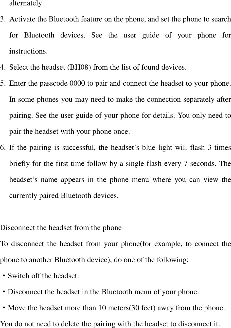 alternately  3. Activate the Bluetooth feature on the phone, and set the phone to search for Bluetooth devices. See the user guide of your phone for instructions. 4. Select the headset (BH08) from the list of found devices. 5. Enter the passcode 0000 to pair and connect the headset to your phone. In some phones you may need to make the connection separately after pairing. See the user guide of your phone for details. You only need to pair the headset with your phone once. 6. If the pairing is successful, the headset’s blue light will flash 3 times briefly for the first time follow by a single flash every 7 seconds. The headset’s name appears in the phone menu where you can view the currently paired Bluetooth devices.  Disconnect the headset from the phone To disconnect the headset from your phone(for example, to connect the phone to another Bluetooth device), do one of the following:   ·Switch off the headset. ·Disconnect the headset in the Bluetooth menu of your phone. ·Move the headset more than 10 meters(30 feet) away from the phone. You do not need to delete the pairing with the headset to disconnect it.  