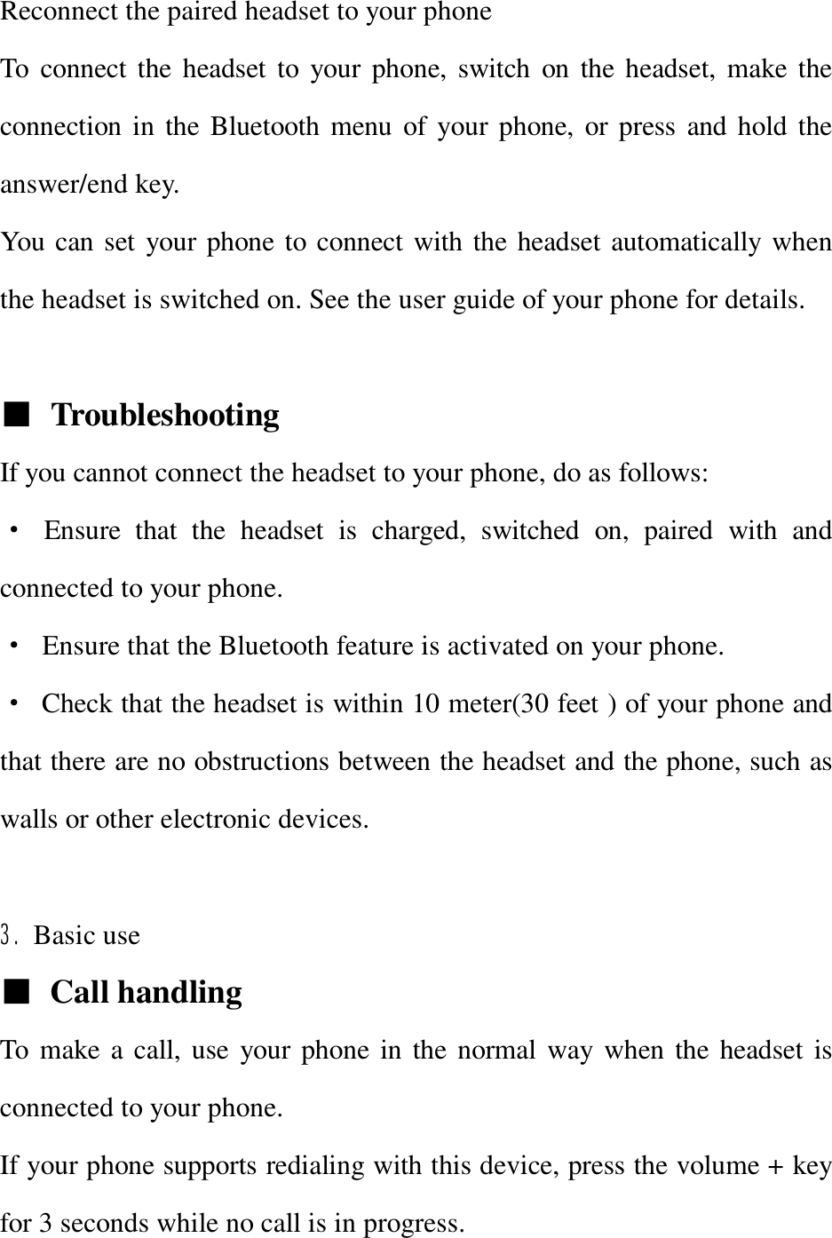 Reconnect the paired headset to your phone To connect the headset to your phone, switch on the headset, make the connection in the Bluetooth menu of your phone, or press and hold the answer/end key. You can set your phone to connect with the headset automatically when the headset is switched on. See the user guide of your phone for details.  ■ Troubleshooting  If you cannot connect the headset to your phone, do as follows: · Ensure that the headset is charged, switched on, paired with and connected to your phone. · Ensure that the Bluetooth feature is activated on your phone. · Check that the headset is within 10 meter(30 feet ) of your phone and that there are no obstructions between the headset and the phone, such as walls or other electronic devices.  3. Basic use   ■ Call handling To make a call, use your phone in the normal way when the headset is connected to your phone. If your phone supports redialing with this device, press the volume + key for 3 seconds while no call is in progress. 