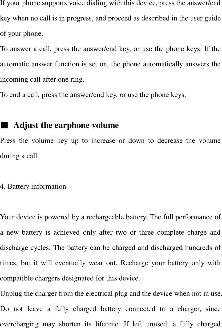 If your phone supports voice dialing with this device, press the answer/end key when no call is in progress, and proceed as described in the user guide of your phone. To answer a call, press the answer/end key, or use the phone keys. If the automatic answer function is set on, the phone automatically answers the incoming call after one ring. To end a call, press the answer/end key, or use the phone keys.  ■ Adjust the earphone volume Press the volume key up to increase or down to decrease the volume during a call.    4. Battery information  Your device is powered by a rechargeable battery. The full performance of a new battery is achieved only after two or three complete charge and discharge cycles. The battery can be charged and discharged hundreds of times, but it will eventually wear out. Recharge your battery only with compatible chargers designated for this device. Unplug the charger from the electrical plug and the device when not in use. Do not leave a fully charged battery connected to a charger, since overcharging may shorten its lifetime. If left unused, a fully charged 