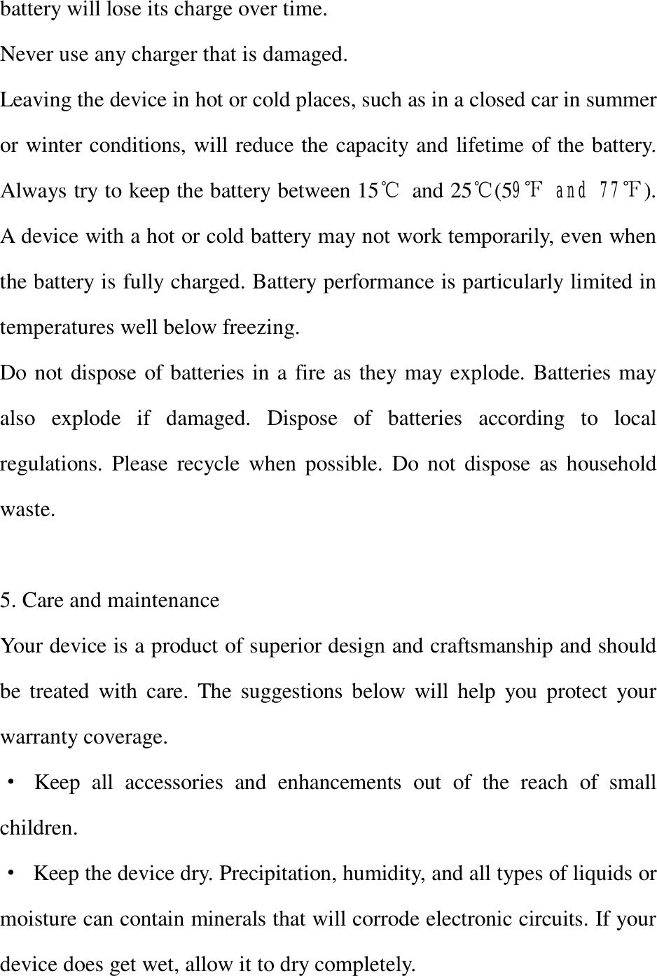 battery will lose its charge over time. Never use any charger that is damaged. Leaving the device in hot or cold places, such as in a closed car in summer or winter conditions, will reduce the capacity and lifetime of the battery. Always try to keep the battery between 15℃ and 25℃(59℉ and 77℉). A device with a hot or cold battery may not work temporarily, even when the battery is fully charged. Battery performance is particularly limited in temperatures well below freezing. Do not dispose of batteries in a fire as they may explode. Batteries may also explode if damaged. Dispose of batteries according to local regulations. Please recycle when possible. Do not dispose as household waste.  5. Care and maintenance Your device is a product of superior design and craftsmanship and should be treated with care. The suggestions below will help you protect your warranty coverage. · Keep all accessories and enhancements out of the reach of small children. · Keep the device dry. Precipitation, humidity, and all types of liquids or moisture can contain minerals that will corrode electronic circuits. If your device does get wet, allow it to dry completely. 