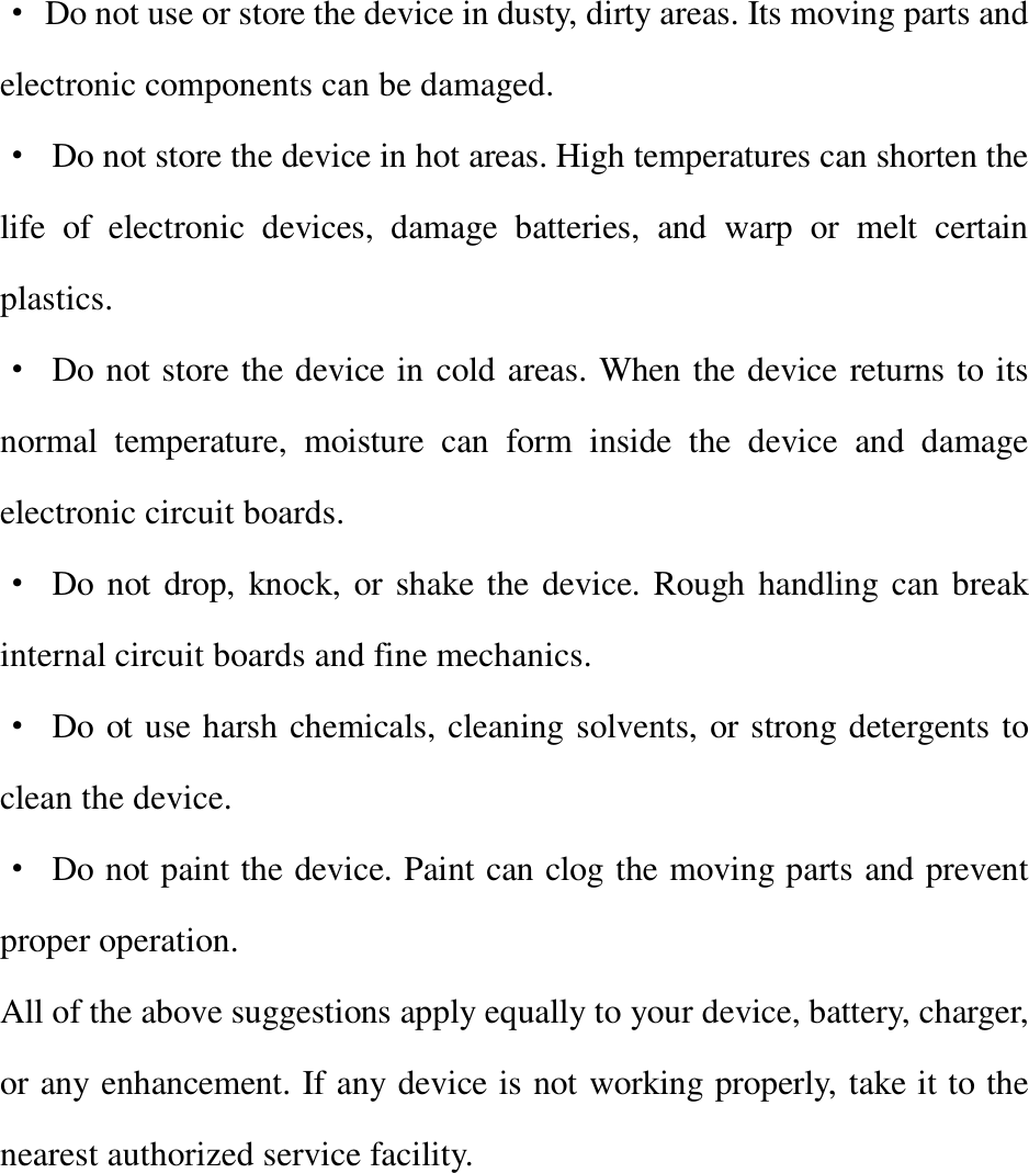 · Do not use or store the device in dusty, dirty areas. Its moving parts and electronic components can be damaged. · Do not store the device in hot areas. High temperatures can shorten the life of electronic devices, damage batteries, and warp or melt certain plastics. · Do not store the device in cold areas. When the device returns to its normal temperature, moisture can form inside the device and damage electronic circuit boards. · Do not drop, knock, or shake the device. Rough handling can break internal circuit boards and fine mechanics. · Do ot use harsh chemicals, cleaning solvents, or strong detergents to clean the device. · Do not paint the device. Paint can clog the moving parts and prevent proper operation. All of the above suggestions apply equally to your device, battery, charger, or any enhancement. If any device is not working properly, take it to the nearest authorized service facility.      