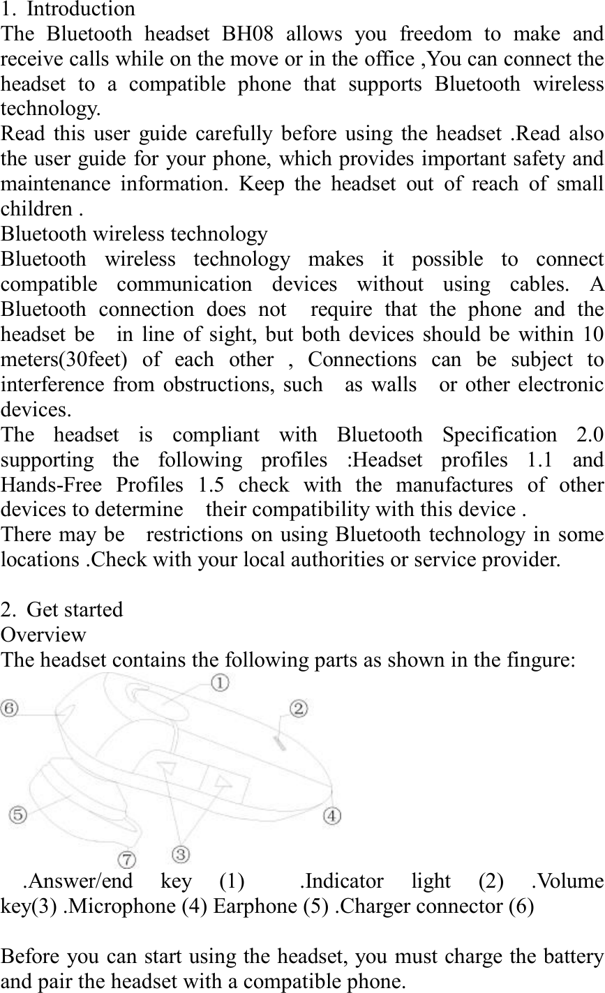 1. Introduction                                                The Bluetooth headset BH08 allows you freedom to make and receive calls while on the move or in the office ,You can connect the headset to a compatible phone that supports Bluetooth wireless technology. Read this user guide carefully before using the headset .Read also the user guide for your phone, which provides important safety and maintenance information. Keep the headset out of reach of small children . Bluetooth wireless technology  Bluetooth wireless technology makes it possible to connect compatible communication devices without using cables. A Bluetooth connection does not  require that the phone and the headset be  in line of sight, but both devices should be within 10 meters(30feet) of each other , Connections can be subject to interference from obstructions, such  as walls  or other electronic devices.               The headset is compliant with Bluetooth Specification 2.0 supporting the following profiles :Headset profiles 1.1 and Hands-Free Profiles 1.5 check with the manufactures of other devices to determine  their compatibility with this device .            There may be  restrictions on using Bluetooth technology in some locations .Check with your local authorities or service provider.          2. Get started                              Overview   The headset contains the following parts as shown in the fingure:    .Answer/end key (1)  .Indicator light (2) .Volume key(3) .Microphone (4) Earphone (5) .Charger connector (6)             Before you can start using the headset, you must charge the battery and pair the headset with a compatible phone. 