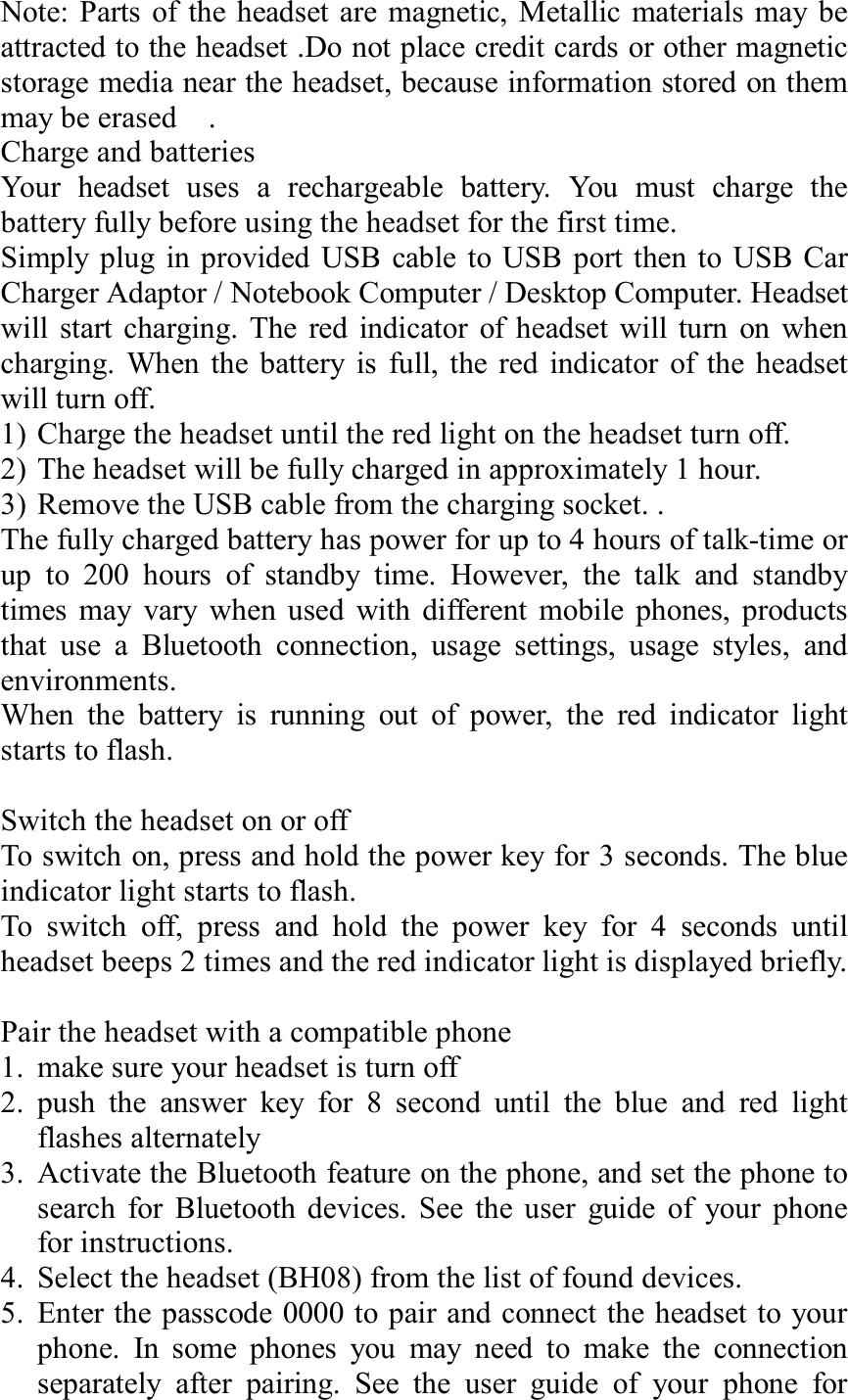 Note: Parts of the headset are magnetic, Metallic materials may be attracted to the headset .Do not place credit cards or other magnetic storage media near the headset, because information stored on them may be erased  .                                       Charge and batteries               Your headset uses a rechargeable battery. You must charge the battery fully before using the headset for the first time. Simply plug in provided USB cable to USB port then to USB Car Charger Adaptor / Notebook Computer / Desktop Computer. Headset will start charging. The red indicator of headset will turn on when charging. When the battery is full, the red indicator of the headset will turn off.  1) Charge the headset until the red light on the headset turn off. 2) The headset will be fully charged in approximately 1 hour. 3) Remove the USB cable from the charging socket. . The fully charged battery has power for up to 4 hours of talk-time or up to 200 hours of standby time. However, the talk and standby times may vary when used with different mobile phones, products that use a Bluetooth connection, usage settings, usage styles, and environments. When the battery is running out of power, the red indicator light starts to flash.  Switch the headset on or off To switch on, press and hold the power key for 3 seconds. The blue indicator light starts to flash.  To switch off, press and hold the power key for 4 seconds until headset beeps 2 times and the red indicator light is displayed briefly.  Pair the headset with a compatible phone 1. make sure your headset is turn off 2. push the answer key for 8 second until the blue and red light flashes alternately  3. Activate the Bluetooth feature on the phone, and set the phone to search for Bluetooth devices. See the user guide of your phone for instructions. 4. Select the headset (BH08) from the list of found devices. 5. Enter the passcode 0000 to pair and connect the headset to your phone. In some phones you may need to make the connection separately after pairing. See the user guide of your phone for 