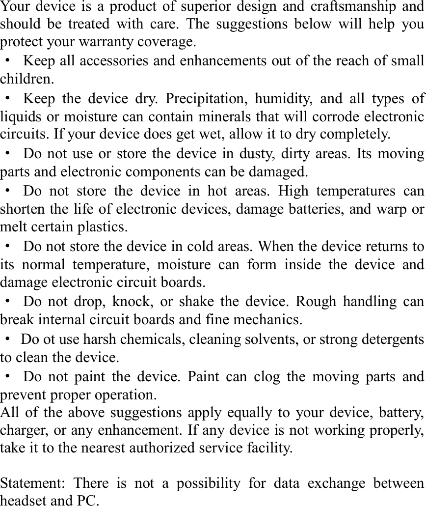 Your device is a product of superior design and craftsmanship and should be treated with care. The suggestions below will help you protect your warranty coverage. · Keep all accessories and enhancements out of the reach of small children. · Keep the device dry. Precipitation, humidity, and all types of liquids or moisture can contain minerals that will corrode electronic circuits. If your device does get wet, allow it to dry completely. · Do not use or store the device in dusty, dirty areas. Its moving parts and electronic components can be damaged. · Do not store the device in hot areas. High temperatures can shorten the life of electronic devices, damage batteries, and warp or melt certain plastics. · Do not store the device in cold areas. When the device returns to its normal temperature, moisture can form inside the device and damage electronic circuit boards. · Do not drop, knock, or shake the device. Rough handling can break internal circuit boards and fine mechanics. · Do ot use harsh chemicals, cleaning solvents, or strong detergents to clean the device. · Do not paint the device. Paint can clog the moving parts and prevent proper operation. All of the above suggestions apply equally to your device, battery, charger, or any enhancement. If any device is not working properly, take it to the nearest authorized service facility.  Statement: There is not a possibility for data exchange between headset and PC.             