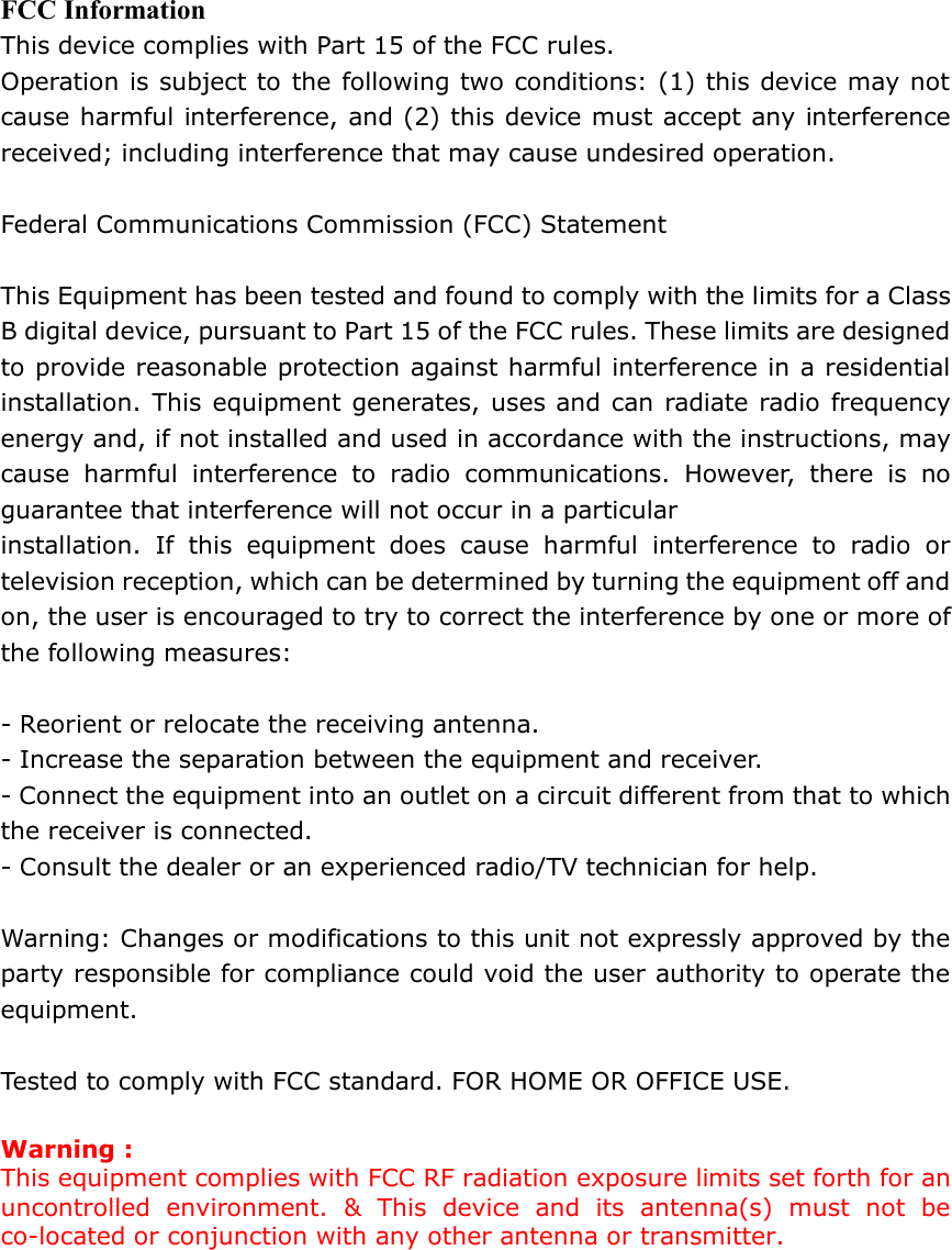  FCC Information This device complies with Part 15 of the FCC rules. Operation is subject to the following two conditions: (1) this device may not cause harmful interference, and (2) this device must accept any interference received; including interference that may cause undesired operation.  Federal Communications Commission (FCC) Statement  This Equipment has been tested and found to comply with the limits for a Class B digital device, pursuant to Part 15 of the FCC rules. These limits are designed to provide reasonable protection against harmful interference in a residential installation. This equipment generates, uses and can radiate radio frequency energy and, if not installed and used in accordance with the instructions, may cause harmful interference to radio communications. However, there is no guarantee that interference will not occur in a particular installation. If this equipment does cause harmful interference to radio or television reception, which can be determined by turning the equipment off and on, the user is encouraged to try to correct the interference by one or more of the following measures:  - Reorient or relocate the receiving antenna. - Increase the separation between the equipment and receiver. - Connect the equipment into an outlet on a circuit different from that to which the receiver is connected. - Consult the dealer or an experienced radio/TV technician for help.  Warning: Changes or modifications to this unit not expressly approved by the party responsible for compliance could void the user authority to operate the equipment.  Tested to comply with FCC standard. FOR HOME OR OFFICE USE.  Warning : This equipment complies with FCC RF radiation exposure limits set forth for an uncontrolled environment. &amp; This device and its antenna(s) must not be co-located or conjunction with any other antenna or transmitter.       