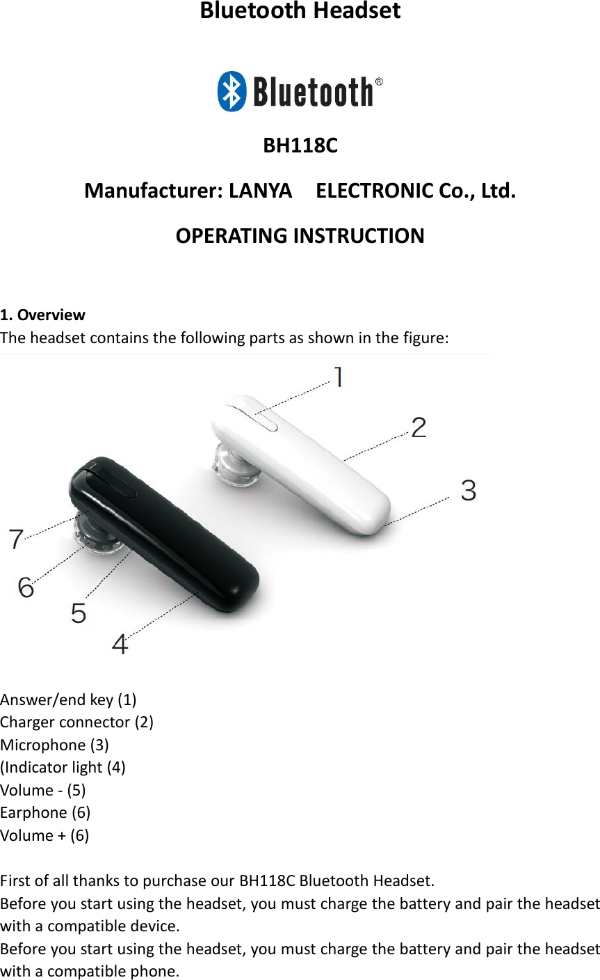 Bluetooth Headset   BH118C Manufacturer: LANYA    ELECTRONIC Co., Ltd. OPERATING INSTRUCTION                                             1. Overview     The headset contains the following parts as shown in the figure:                      Answer/end key (1) Charger connector (2) Microphone (3)   (Indicator light (4)   Volume - (5)   Earphone (6)   Volume + (6)    First of all thanks to purchase our BH118C Bluetooth Headset. Before you start using the headset, you must charge the battery and pair the headset with a compatible device. Before you start using the headset, you must charge the battery and pair the headset with a compatible phone. 