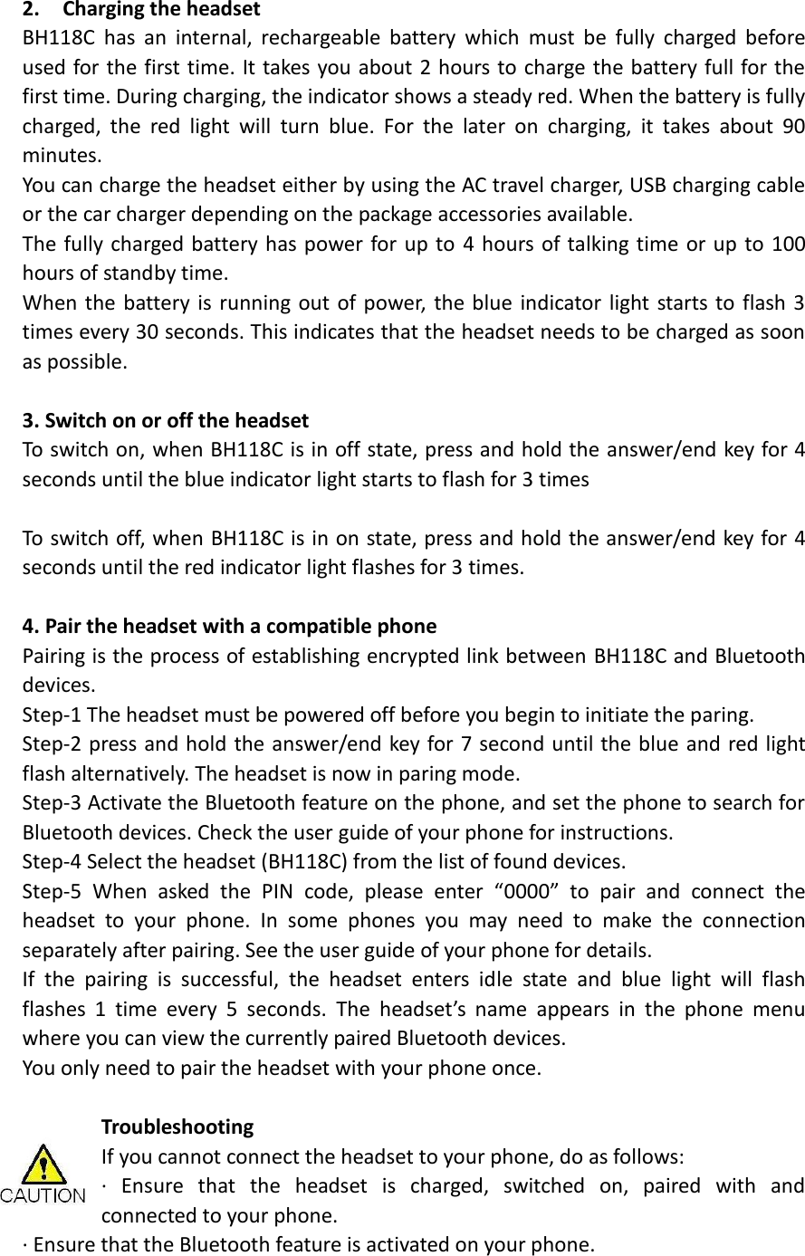                                      2.    Charging the headset                             BH118C  has  an  internal,  rechargeable  battery  which  must  be  fully  charged  before used for the first time. It takes you about 2 hours to charge the battery full for the first time. During charging, the indicator shows a steady red. When the battery is fully charged,  the  red  light  will  turn  blue.  For  the  later  on  charging,  it  takes  about  90 minutes.   You can charge the headset either by using the AC travel charger, USB charging cable or the car charger depending on the package accessories available.   The fully charged battery has power for up to 4 hours of talking time or up to 100 hours of standby time.   When the battery is running out of power, the blue  indicator light starts to flash 3 times every 30 seconds. This indicates that the headset needs to be charged as soon as possible.  3. Switch on or off the headset To switch on, when BH118C is in off state, press and hold the answer/end key for 4 seconds until the blue indicator light starts to flash for 3 times  To switch off, when BH118C is in on state, press and hold the answer/end key for 4 seconds until the red indicator light flashes for 3 times.    4. Pair the headset with a compatible phone Pairing is the process of establishing encrypted link between BH118C and Bluetooth devices.   Step-1 The headset must be powered off before you begin to initiate the paring.   Step-2 press and hold the answer/end key for 7 second until the blue and red light flash alternatively. The headset is now in paring mode.   Step-3 Activate the Bluetooth feature on the phone, and set the phone to search for Bluetooth devices. Check the user guide of your phone for instructions. Step-4 Select the headset (BH118C) from the list of found devices. Step-5  When  asked  the  PIN  code,  please  enter  “0000”  to  pair  and  connect  the headset  to  your  phone.  In  some  phones  you  may  need  to  make  the  connection separately after pairing. See the user guide of your phone for details.   If  the  pairing  is  successful,  the  headset  enters  idle  state  and  blue  light  will  flash flashes  1  time  every  5  seconds.  The  headset’s  name  appears  in  the  phone  menu where you can view the currently paired Bluetooth devices. You only need to pair the headset with your phone once.  Troubleshooting   If you cannot connect the headset to your phone, do as follows: ·  Ensure  that  the  headset  is  charged,  switched  on,  paired  with  and connected to your phone. · Ensure that the Bluetooth feature is activated on your phone. 