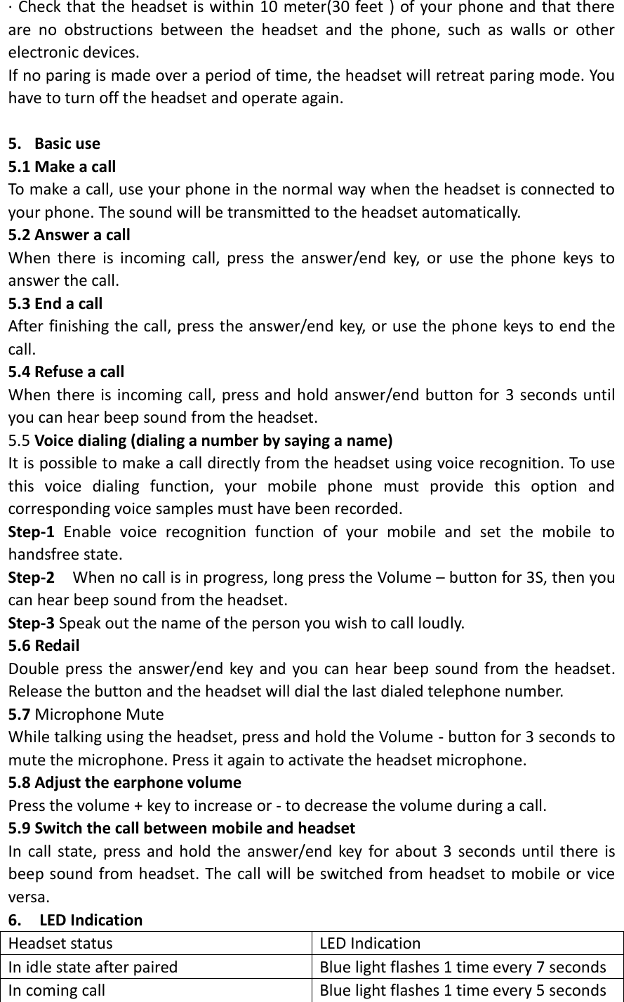 · Check that the headset is within 10 meter(30 feet ) of your phone and that there are  no  obstructions  between  the  headset  and  the  phone,  such  as  walls  or  other electronic devices. If no paring is made over a period of time, the headset will retreat paring mode. You have to turn off the headset and operate again.    5. Basic use   5.1 Make a call To make a call, use your phone in the normal way when the headset is connected to your phone. The sound will be transmitted to the headset automatically. 5.2 Answer a call When  there  is  incoming  call,  press  the  answer/end  key,  or  use  the  phone  keys  to answer the call. 5.3 End a call After finishing the call, press the answer/end key, or use the phone keys to end the call. 5.4 Refuse a call When there is incoming call, press and hold answer/end button for 3 seconds until you can hear beep sound from the headset. 5.5 Voice dialing (dialing a number by saying a name) It is possible to make a call directly from the headset using voice recognition. To use this  voice  dialing  function,  your  mobile  phone  must  provide  this  option  and corresponding voice samples must have been recorded. Step-1  Enable  voice  recognition  function  of  your  mobile  and  set  the  mobile  to handsfree state. Step-2  When no call is in progress, long press the Volume – button for 3S, then you can hear beep sound from the headset. Step-3 Speak out the name of the person you wish to call loudly. 5.6 Redail   Double press the answer/end key and you can hear beep sound from the headset. Release the button and the headset will dial the last dialed telephone number.   5.7 Microphone Mute While talking using the headset, press and hold the Volume - button for 3 seconds to mute the microphone. Press it again to activate the headset microphone. 5.8 Adjust the earphone volume Press the volume + key to increase or - to decrease the volume during a call.   5.9 Switch the call between mobile and headset In call state, press and hold the answer/end  key  for about  3 seconds until there is beep sound from headset. The call will be switched from headset to mobile or vice versa. 6.    LED Indication Headset status LED Indication In idle state after paired Blue light flashes 1 time every 7 seconds In coming call Blue light flashes 1 time every 5 seconds   