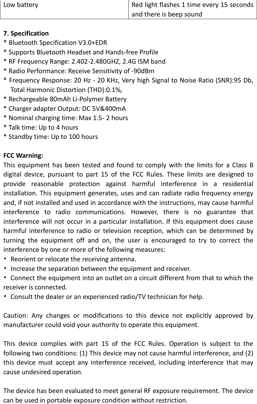 Low battery Red light flashes 1 time every 15 seconds and there is beep sound  7. Specification * Bluetooth Specification V3.0+EDR   * Supports Bluetooth Headset and Hands-free Profile * RF Frequency Range: 2.402-2.480GHZ, 2.4G ISM band * Radio Performance: Receive Sensitivity of -90dBm * Frequency Response: 20 Hz - 20 KHz, Very high Signal to Noise Ratio (SNR):95 Db, Total Harmonic Distortion (THD):0.1%, * Rechargeable 80mAh Li-Polymer Battery   * Charger adapter Output: DC 5V&amp;400mA * Nominal charging time: Max 1.5- 2 hours   * Talk time: Up to 4 hours * Standby time: Up to 100 hours    FCC Warning: This equipment has been  tested and found to comply with the  limits for a  Class  B digital  device,  pursuant  to  part  15  of  the  FCC  Rules.  These  limits  are  designed  to provide  reasonable  protection  against  harmful  interference  in  a  residential installation. This equipment generates, uses and can radiate radio frequency energy and, if not installed and used in accordance with the instructions, may cause harmful interference  to  radio  communications.  However,  there  is  no  guarantee  that interference will not occur in a particular installation. If this equipment does cause harmful  interference to  radio  or  television reception,  which  can  be  determined  by turning  the  equipment  off  and  on,  the  user  is  encouraged  to  try  to  correct  the interference by one or more of the following measures: •  Reorient or relocate the receiving antenna. •  Increase the separation between the equipment and receiver. •  Connect the equipment into an outlet on a circuit different from that to which the receiver is connected. •  Consult the dealer or an experienced radio/TV technician for help.  Caution:  Any  changes  or  modiﬁcations  to  this  device  not  explicitly  approved  by manufacturer could void your authority to operate this equipment.  This  device  complies  with  part  15  of  the  FCC  Rules.  Operation  is  subject  to  the following two conditions: (1) This device may not cause harmful interference, and (2) this  device  must accept  any  interference  received,  including  interference  that  may cause undesired operation.  The device has been evaluated to meet general RF exposure requirement. The device can be used in portable exposure condition without restriction.  
