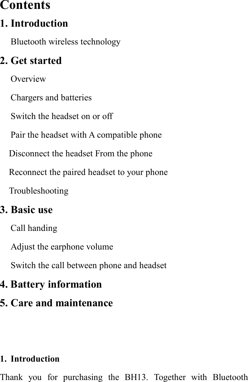  Contents                                                   1. Introduction Bluetooth wireless technology 2. Get started Overview Chargers and batteries Switch the headset on or off  Pair the headset with A compatible phone  Disconnect the headset From the phone Reconnect the paired headset to your phone Troubleshooting  3. Basic use  Call handing Adjust the earphone volume Switch the call between phone and headset 4. Battery information 5. Care and maintenance                                   1. Introduction Thank you for purchasing the BH13. Together with Bluetooth 