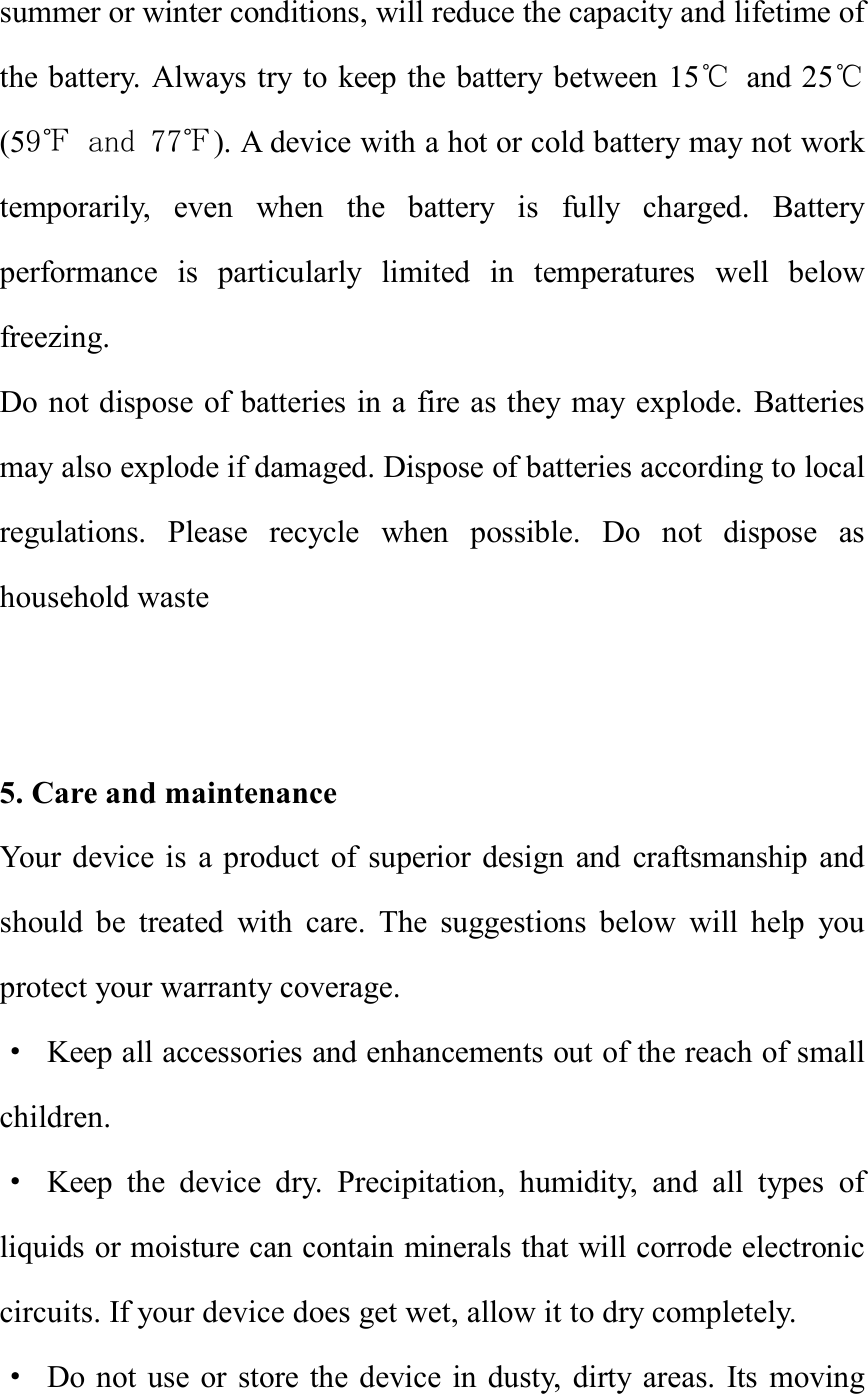 summer or winter conditions, will reduce the capacity and lifetime of the battery. Always try to keep the battery between 15℃ and 25℃(59℉ and 77℉). A device with a hot or cold battery may not work temporarily, even when the battery is fully charged. Battery performance is particularly limited in temperatures well below freezing. Do not dispose of batteries in a fire as they may explode. Batteries may also explode if damaged. Dispose of batteries according to local regulations. Please recycle when possible. Do not dispose as household waste   5. Care and maintenance Your device is a product of superior design and craftsmanship and should be treated with care. The suggestions below will help you protect your warranty coverage. · Keep all accessories and enhancements out of the reach of small children. · Keep the device dry. Precipitation, humidity, and all types of liquids or moisture can contain minerals that will corrode electronic circuits. If your device does get wet, allow it to dry completely. · Do not use or store the device in dusty, dirty areas. Its moving 