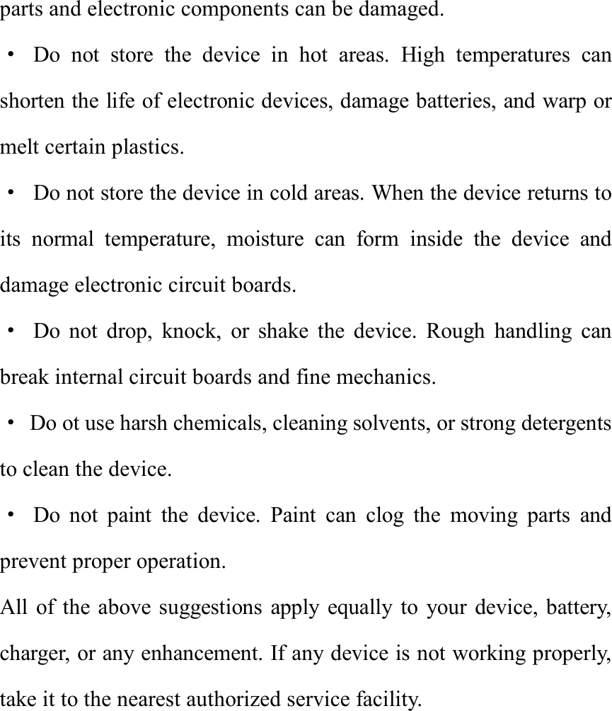 parts and electronic components can be damaged. · Do not store the device in hot areas. High temperatures can shorten the life of electronic devices, damage batteries, and warp or melt certain plastics. · Do not store the device in cold areas. When the device returns to its normal temperature, moisture can form inside the device and damage electronic circuit boards. · Do not drop, knock, or shake the device. Rough handling can break internal circuit boards and fine mechanics. · Do ot use harsh chemicals, cleaning solvents, or strong detergents to clean the device. · Do not paint the device. Paint can clog the moving parts and prevent proper operation. All of the above suggestions apply equally to your device, battery, charger, or any enhancement. If any device is not working properly, take it to the nearest authorized service facility.       