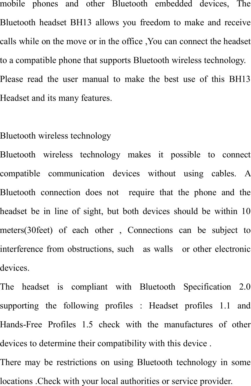 mobile phones and other Bluetooth embedded devices, The Bluetooth headset BH13 allows you freedom to make and receive calls while on the move or in the office ,You can connect the headset to a compatible phone that supports Bluetooth wireless technology. Please read the user manual to make the best use of this BH13 Headset and its many features.                                               Bluetooth wireless technology  Bluetooth wireless technology makes it possible to connect compatible communication devices without using cables. A Bluetooth connection does not  require that the phone and the headset be in line of sight, but both devices should be within 10 meters(30feet) of each other , Connections can be subject to interference from obstructions, such  as walls  or other electronic devices.               The headset is compliant with Bluetooth Specification 2.0 supporting the following profiles : Headset profiles 1.1 and Hands-Free Profiles 1.5 check with the manufactures of other devices to determine their compatibility with this device .            There may be restrictions on using Bluetooth technology in some locations .Check with your local authorities or service provider.          