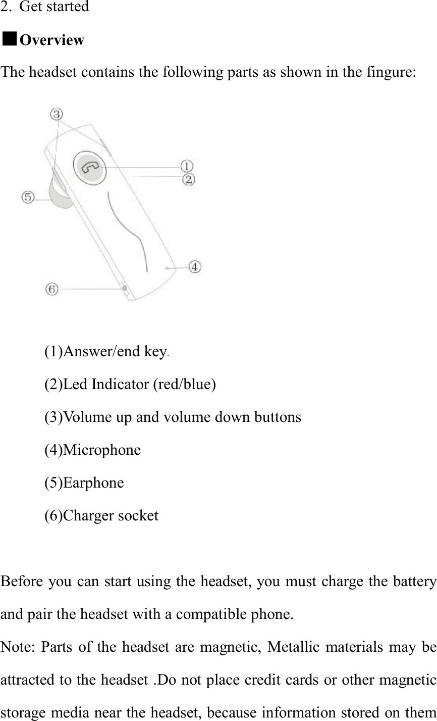 2. Get started                              ■Overview   The headset contains the following parts as shown in the fingure:  (1)Answer/end key. (2)Led Indicator (red/blue) (3)Volume up and volume down buttons (4)Microphone (5)Earphone (6)Charger socket            Before you can start using the headset, you must charge the battery and pair the headset with a compatible phone. Note: Parts of the headset are magnetic, Metallic materials may be attracted to the headset .Do not place credit cards or other magnetic storage media near the headset, because information stored on them 