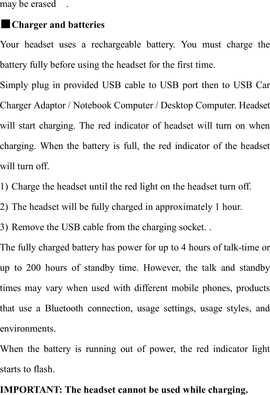 may be erased  .                                       ■Charger and batteries               Your headset uses a rechargeable battery. You must charge the battery fully before using the headset for the first time. Simply plug in provided USB cable to USB port then to USB Car Charger Adaptor / Notebook Computer / Desktop Computer. Headset will start charging. The red indicator of headset will turn on when charging. When the battery is full, the red indicator of the headset will turn off.  1) Charge the headset until the red light on the headset turn off. 2) The headset will be fully charged in approximately 1 hour. 3) Remove the USB cable from the charging socket. . The fully charged battery has power for up to 4 hours of talk-time or up to 200 hours of standby time. However, the talk and standby times may vary when used with different mobile phones, products that use a Bluetooth connection, usage settings, usage styles, and environments. When the battery is running out of power, the red indicator light starts to flash. IMPORTANT: The headset cannot be used while charging.   