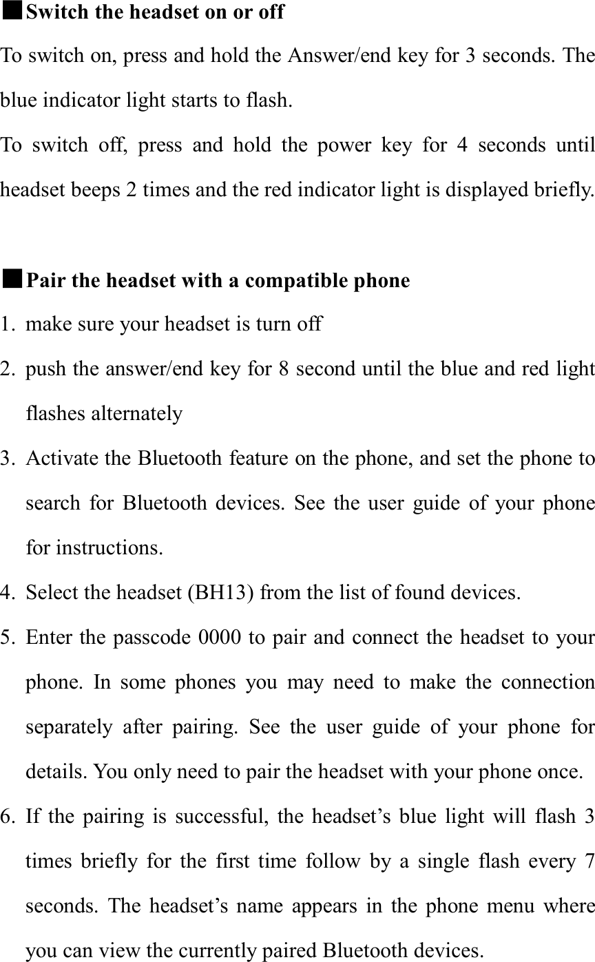 ■Switch the headset on or off To switch on, press and hold the Answer/end key for 3 seconds. The blue indicator light starts to flash.  To switch off, press and hold the power key for 4 seconds until headset beeps 2 times and the red indicator light is displayed briefly.  ■Pair the headset with a compatible phone 1. make sure your headset is turn off 2. push the answer/end key for 8 second until the blue and red light flashes alternately  3. Activate the Bluetooth feature on the phone, and set the phone to search for Bluetooth devices. See the user guide of your phone for instructions. 4. Select the headset (BH13) from the list of found devices. 5. Enter the passcode 0000 to pair and connect the headset to your phone. In some phones you may need to make the connection separately after pairing. See the user guide of your phone for details. You only need to pair the headset with your phone once. 6. If the pairing is successful, the headset’s blue light will flash 3 times briefly for the first time follow by a single flash every 7 seconds. The headset’s name appears in the phone menu where you can view the currently paired Bluetooth devices. 