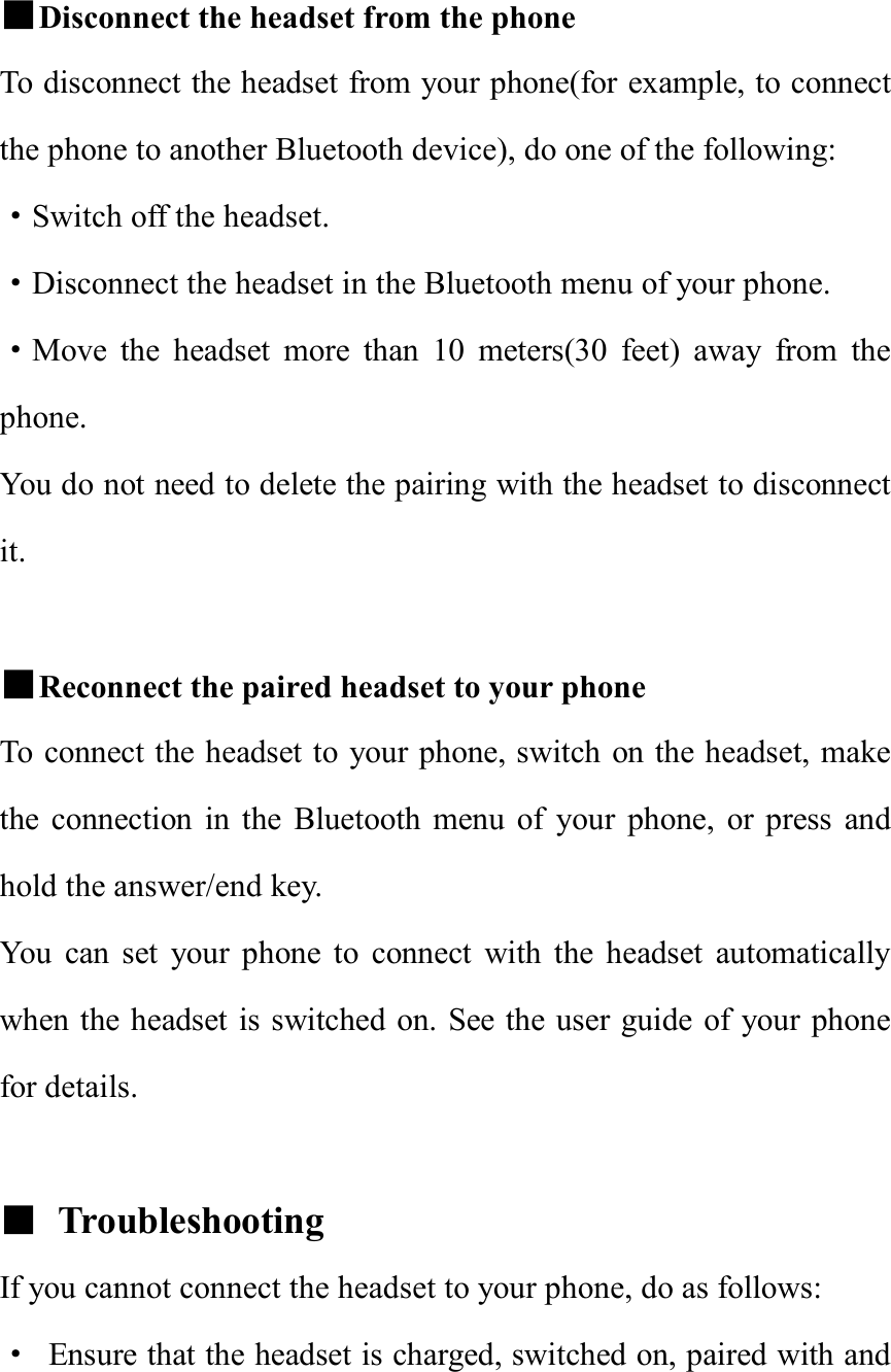  ■Disconnect the headset from the phone To disconnect the headset from your phone(for example, to connect the phone to another Bluetooth device), do one of the following:   ·Switch off the headset. ·Disconnect the headset in the Bluetooth menu of your phone. ·Move the headset more than 10 meters(30 feet) away from the phone. You do not need to delete the pairing with the headset to disconnect it.  ■Reconnect the paired headset to your phone To connect the headset to your phone, switch on the headset, make the connection in the Bluetooth menu of your phone, or press and hold the answer/end key. You can set your phone to connect with the headset automatically when the headset is switched on. See the user guide of your phone for details.  ■ Troubleshooting  If you cannot connect the headset to your phone, do as follows: · Ensure that the headset is charged, switched on, paired with and 