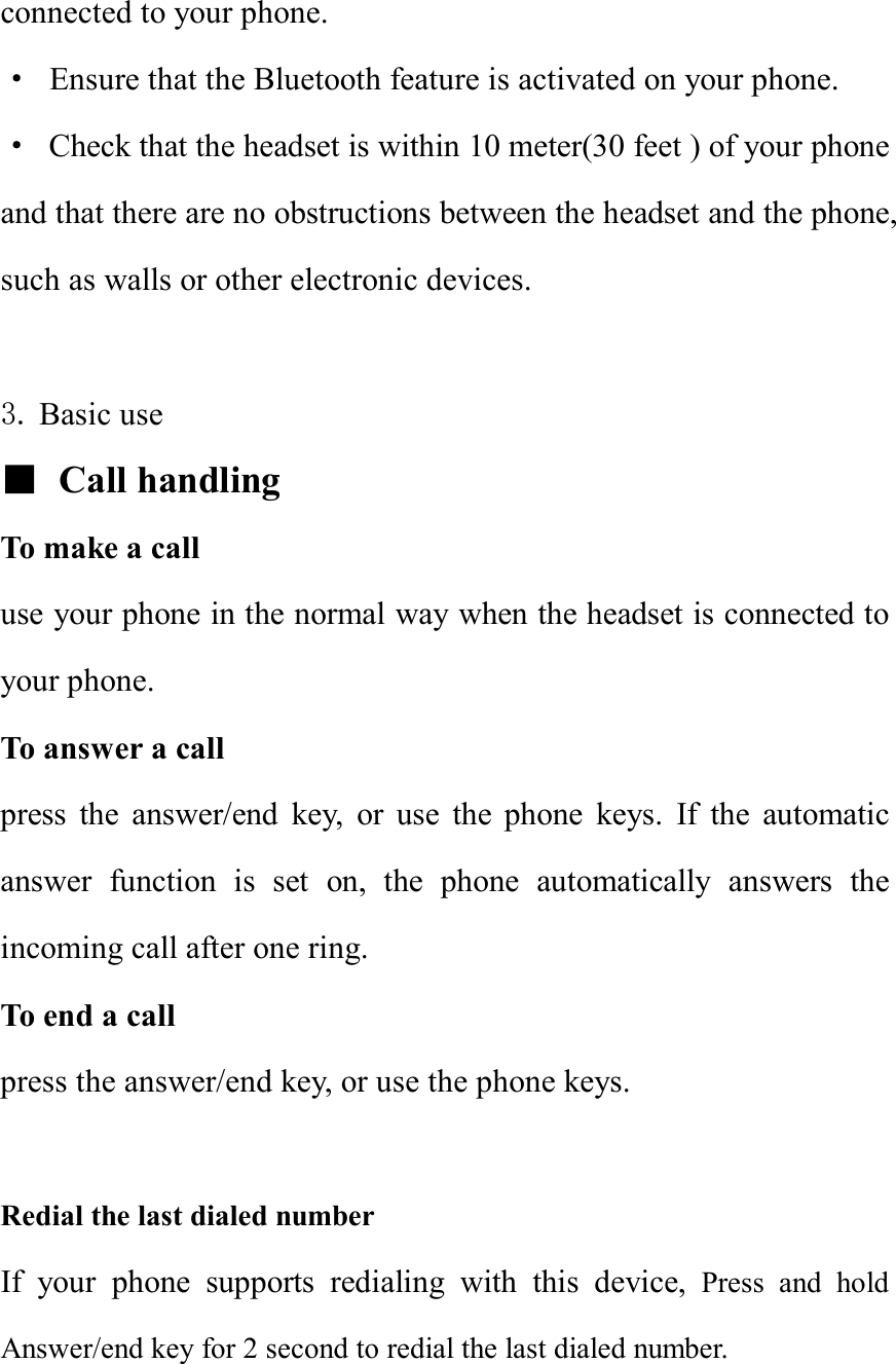 connected to your phone. · Ensure that the Bluetooth feature is activated on your phone. · Check that the headset is within 10 meter(30 feet ) of your phone and that there are no obstructions between the headset and the phone, such as walls or other electronic devices.  3. Basic use   ■ Call handling To make a call use your phone in the normal way when the headset is connected to your phone. To answer a call press the answer/end key, or use the phone keys. If the automatic answer function is set on, the phone automatically answers the incoming call after one ring. To end a call press the answer/end key, or use the phone keys.  Redial the last dialed number                                                 If your phone supports redialing with this device, Press and hold Answer/end key for 2 second to redial the last dialed number.   