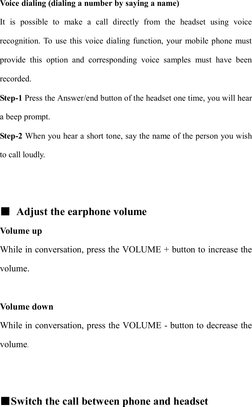 Voice dialing (dialing a number by saying a name) It is possible to make a call directly from the headset using voice recognition. To use this voice dialing function, your mobile phone must provide this option and corresponding voice samples must have been recorded. Step-1 Press the Answer/end button of the headset one time, you will hear a beep prompt. Step-2 When you hear a short tone, say the name of the person you wish to call loudly.   ■ Adjust the earphone volume Volume up  While in conversation, press the VOLUME + button to increase the volume.  Volume down  While in conversation, press the VOLUME - button to decrease the volume.    ■Switch the call between phone and headset 