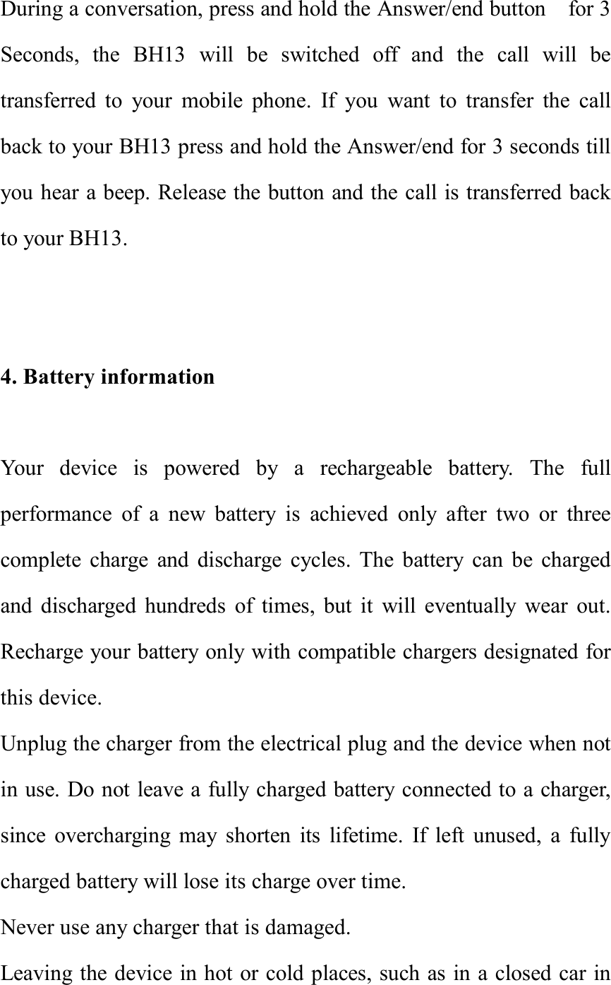 During a conversation, press and hold the Answer/end button  for 3 Seconds, the BH13 will be switched off and the call will be transferred to your mobile phone. If you want to transfer the call back to your BH13 press and hold the Answer/end for 3 seconds till you hear a beep. Release the button and the call is transferred back to your BH13.   4. Battery information  Your device is powered by a rechargeable battery. The full performance of a new battery is achieved only after two or three complete charge and discharge cycles. The battery can be charged and discharged hundreds of times, but it will eventually wear out. Recharge your battery only with compatible chargers designated for this device. Unplug the charger from the electrical plug and the device when not in use. Do not leave a fully charged battery connected to a charger, since overcharging may shorten its lifetime. If left unused, a fully charged battery will lose its charge over time. Never use any charger that is damaged. Leaving the device in hot or cold places, such as in a closed car in 