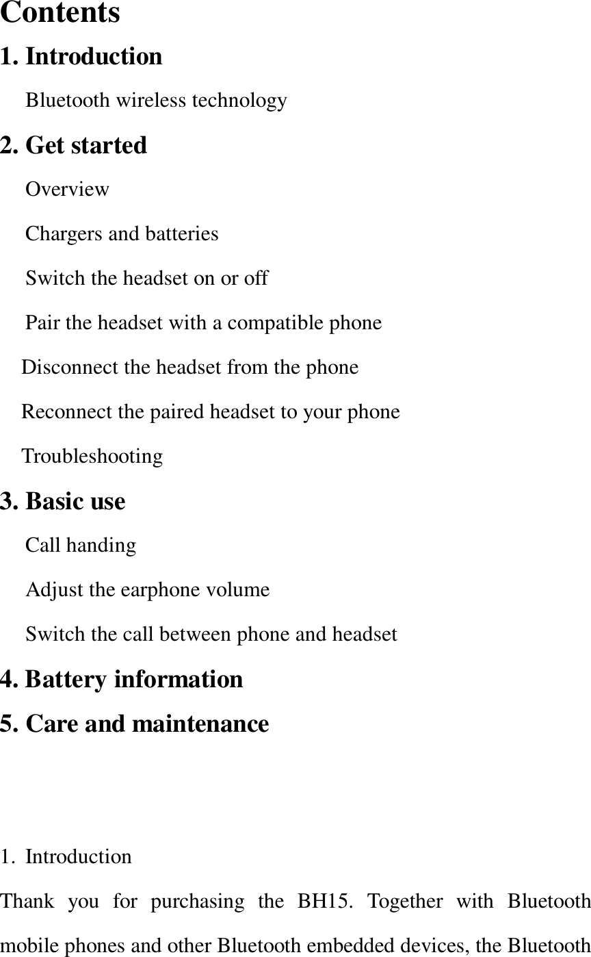   Contents                                                   1. Introduction Bluetooth wireless technology 2. Get started Overview Chargers and batteries Switch the headset on or off  Pair the headset with a compatible phone  Disconnect the headset from the phone Reconnect the paired headset to your phone Troubleshooting  3. Basic use  Call handing Adjust the earphone volume Switch the call between phone and headset 4. Battery information 5. Care and maintenance                                   1. Introduction                                                Thank you for purchasing the BH15. Together with Bluetooth mobile phones and other Bluetooth embedded devices, the Bluetooth 