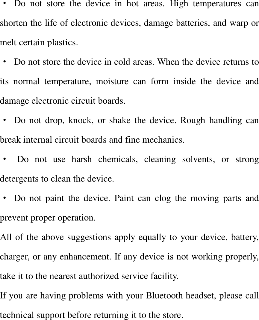   · Do not store the device in hot areas. High temperatures can shorten the life of electronic devices, damage batteries, and warp or melt certain plastics. · Do not store the device in cold areas. When the device returns to its normal temperature, moisture can form inside the device and damage electronic circuit boards. · Do not drop, knock, or shake the device. Rough handling can break internal circuit boards and fine mechanics. · Do not use harsh chemicals, cleaning solvents, or strong detergents to clean the device. · Do not paint the device. Paint can clog the moving parts and prevent proper operation. All of the above suggestions apply equally to your device, battery, charger, or any enhancement. If any device is not working properly, take it to the nearest authorized service facility. If you are having problems with your Bluetooth headset, please call technical support before returning it to the store.      