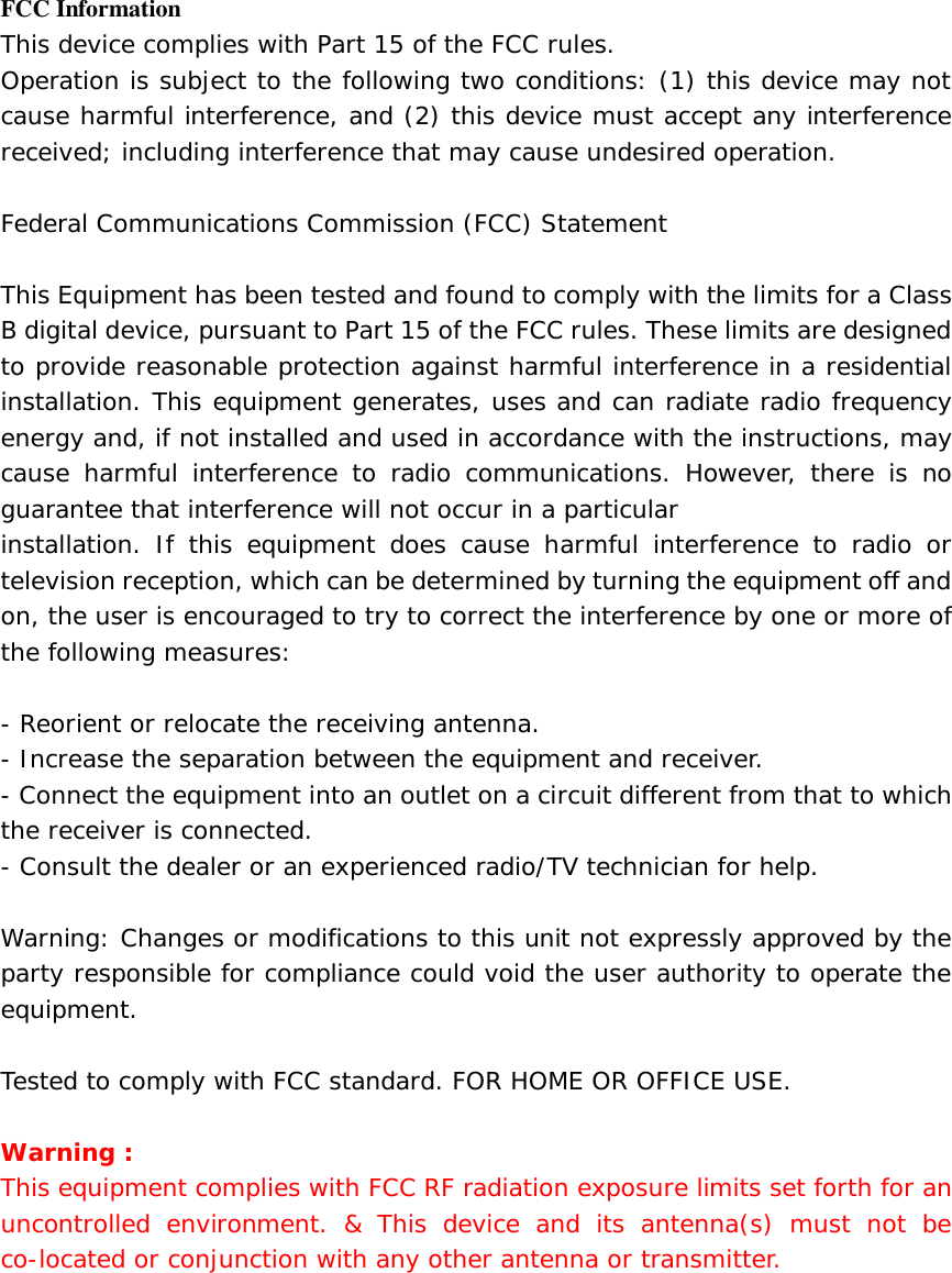   FCC Information This device complies with Part 15 of the FCC rules. Operation is subject to the following two conditions: (1) this device may not cause harmful interference, and (2) this device must accept any interference received; including interference that may cause undesired operation.  Federal Communications Commission (FCC) Statement  This Equipment has been tested and found to comply with the limits for a Class B digital device, pursuant to Part 15 of the FCC rules. These limits are designed to provide reasonable protection against harmful interference in a residential installation. This equipment generates, uses and can radiate radio frequency energy and, if not installed and used in accordance with the instructions, may cause harmful interference to radio communications. However, there is no guarantee that interference will not occur in a particular installation. If this equipment does cause harmful interference to radio or television reception, which can be determined by turning the equipment off and on, the user is encouraged to try to correct the interference by one or more of the following measures:  - Reorient or relocate the receiving antenna. - Increase the separation between the equipment and receiver. - Connect the equipment into an outlet on a circuit different from that to which the receiver is connected. - Consult the dealer or an experienced radio/TV technician for help.  Warning: Changes or modifications to this unit not expressly approved by the party responsible for compliance could void the user authority to operate the equipment.  Tested to comply with FCC standard. FOR HOME OR OFFICE USE.  Warning : This equipment complies with FCC RF radiation exposure limits set forth for an uncontrolled environment. &amp; This device and its antenna(s) must not be co-located or conjunction with any other antenna or transmitter.   