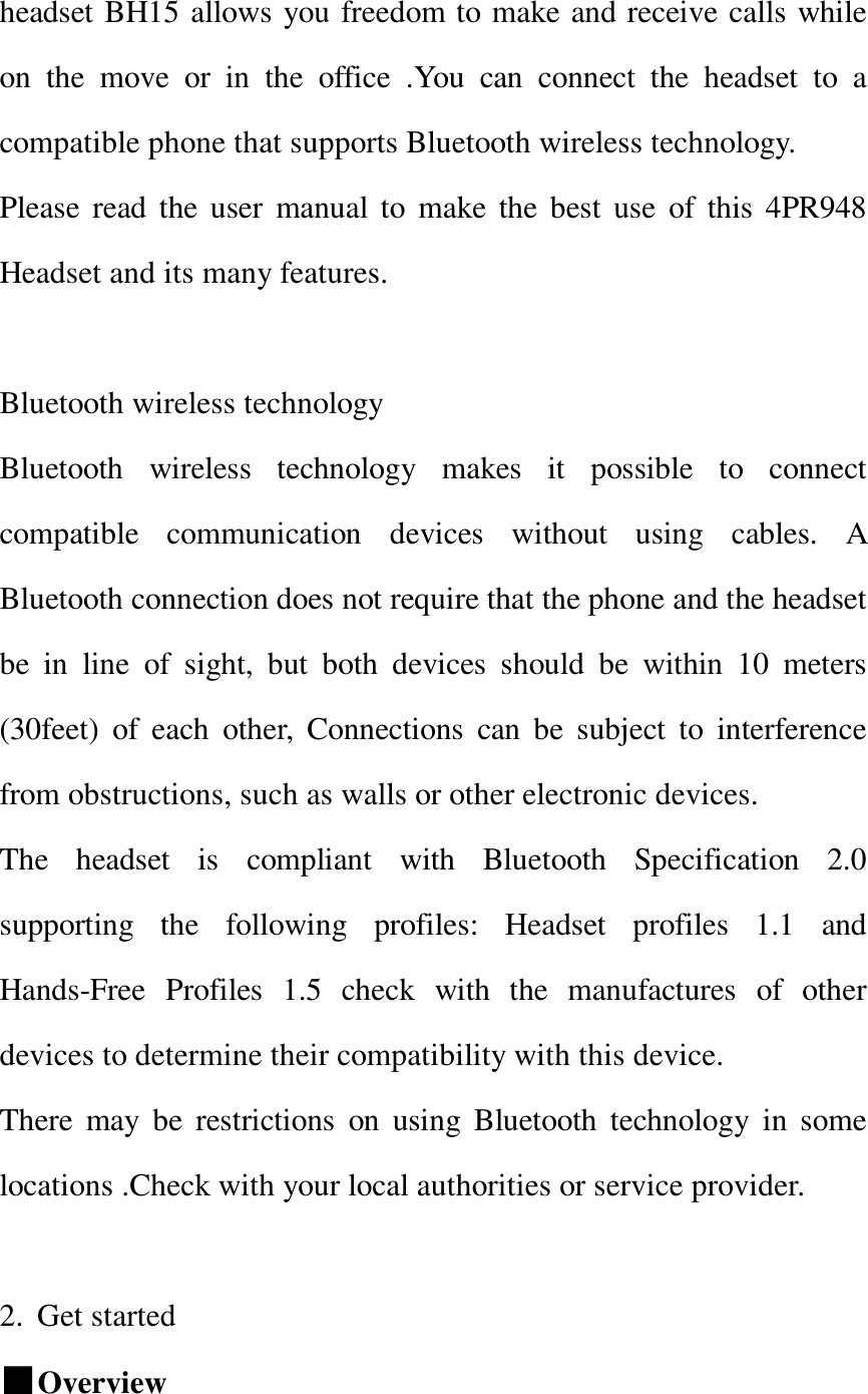  headset BH15 allows you freedom to make and receive calls while on the move or in the office .You can connect the headset to a compatible phone that supports Bluetooth wireless technology. Please read the user manual to make the best use of this 4PR948 Headset and its many features.                                               Bluetooth wireless technology  Bluetooth wireless technology makes it possible to connect compatible communication devices without using cables. A Bluetooth connection does not require that the phone and the headset be in line of sight, but both devices should be within 10 meters (30feet) of each other, Connections can be subject to interference from obstructions, such as walls or other electronic devices.               The headset is compliant with Bluetooth Specification 2.0 supporting the following profiles: Headset profiles 1.1 and Hands-Free Profiles 1.5 check with the manufactures of other devices to determine their compatibility with this device.            There may be restrictions on using Bluetooth technology in some locations .Check with your local authorities or service provider.          2. Get started                              ■Overview   