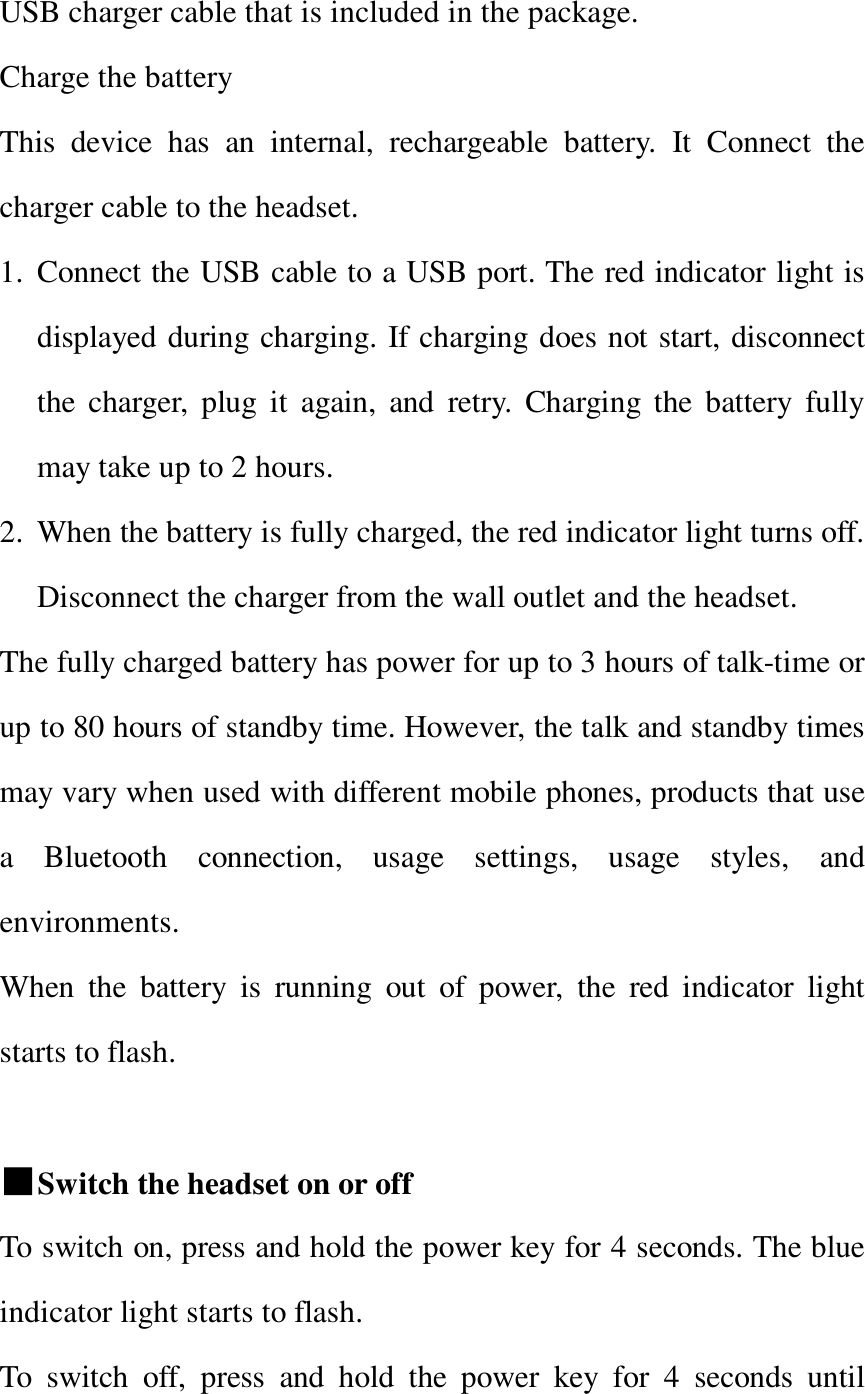   USB charger cable that is included in the package.  Charge the battery  This device has an internal, rechargeable battery. It Connect the charger cable to the headset. 1. Connect the USB cable to a USB port. The red indicator light is displayed during charging. If charging does not start, disconnect the charger, plug it again, and retry. Charging the battery fully may take up to 2 hours. 2. When the battery is fully charged, the red indicator light turns off. Disconnect the charger from the wall outlet and the headset. The fully charged battery has power for up to 3 hours of talk-time or up to 80 hours of standby time. However, the talk and standby times may vary when used with different mobile phones, products that use a Bluetooth connection, usage settings, usage styles, and environments. When the battery is running out of power, the red indicator light starts to flash.  ■Switch the headset on or off To switch on, press and hold the power key for 4 seconds. The blue indicator light starts to flash.  To switch off, press and hold the power key for 4 seconds until 