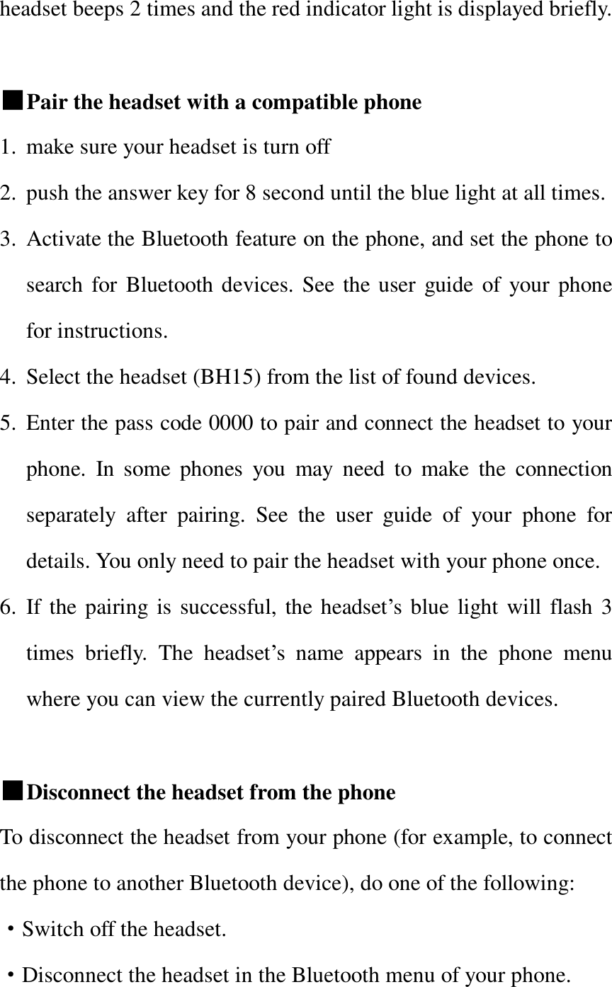   headset beeps 2 times and the red indicator light is displayed briefly.  ■Pair the headset with a compatible phone 1. make sure your headset is turn off 2. push the answer key for 8 second until the blue light at all times. 3. Activate the Bluetooth feature on the phone, and set the phone to search for Bluetooth devices. See the user guide of your phone for instructions. 4. Select the headset (BH15) from the list of found devices. 5. Enter the pass code 0000 to pair and connect the headset to your phone. In some phones you may need to make the connection separately after pairing. See the user guide of your phone for details. You only need to pair the headset with your phone once. 6. If the pairing is successful, the headset’s blue light will flash 3 times briefly. The headset’s name appears in the phone menu where you can view the currently paired Bluetooth devices.  ■Disconnect the headset from the phone To disconnect the headset from your phone (for example, to connect the phone to another Bluetooth device), do one of the following:   ·Switch off the headset. ·Disconnect the headset in the Bluetooth menu of your phone. 