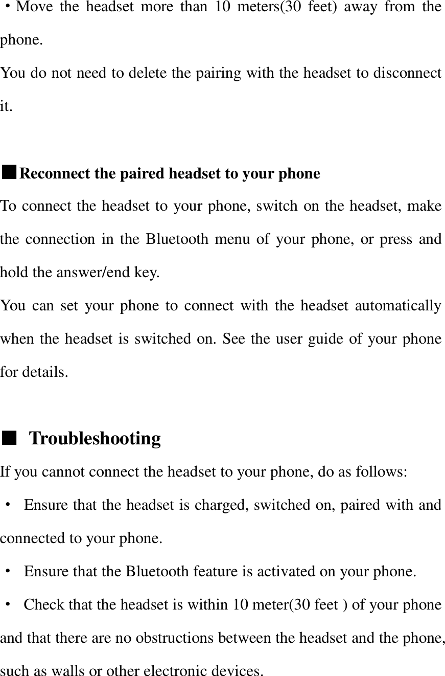   ·Move the headset more than 10 meters(30 feet) away from the phone. You do not need to delete the pairing with the headset to disconnect it.  ■Reconnect the paired headset to your phone To connect the headset to your phone, switch on the headset, make the connection in the Bluetooth menu of your phone, or press and hold the answer/end key. You can set your phone to connect with the headset automatically when the headset is switched on. See the user guide of your phone for details.  ■ Troubleshooting  If you cannot connect the headset to your phone, do as follows: · Ensure that the headset is charged, switched on, paired with and connected to your phone. · Ensure that the Bluetooth feature is activated on your phone. · Check that the headset is within 10 meter(30 feet ) of your phone and that there are no obstructions between the headset and the phone, such as walls or other electronic devices.  