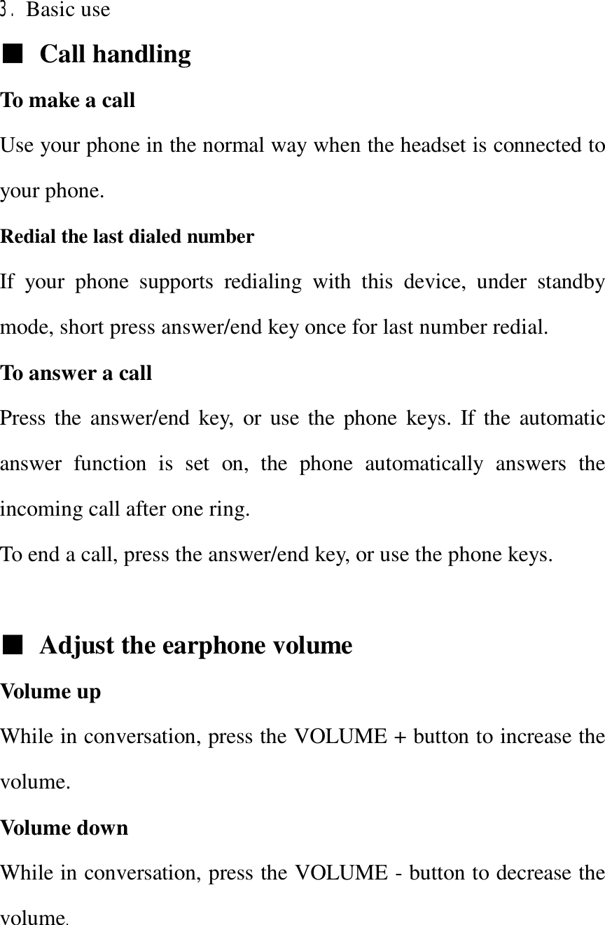   3. Basic use   ■ Call handling To make a call Use your phone in the normal way when the headset is connected to your phone. Redial the last dialed number   If your phone supports redialing with this device, under standby mode, short press answer/end key once for last number redial. To answer a call Press the answer/end key, or use the phone keys. If the automatic answer function is set on, the phone automatically answers the incoming call after one ring. To end a call, press the answer/end key, or use the phone keys.  ■ Adjust the earphone volume Volume up  While in conversation, press the VOLUME + button to increase the volume. Volume down  While in conversation, press the VOLUME - button to decrease the volume.  