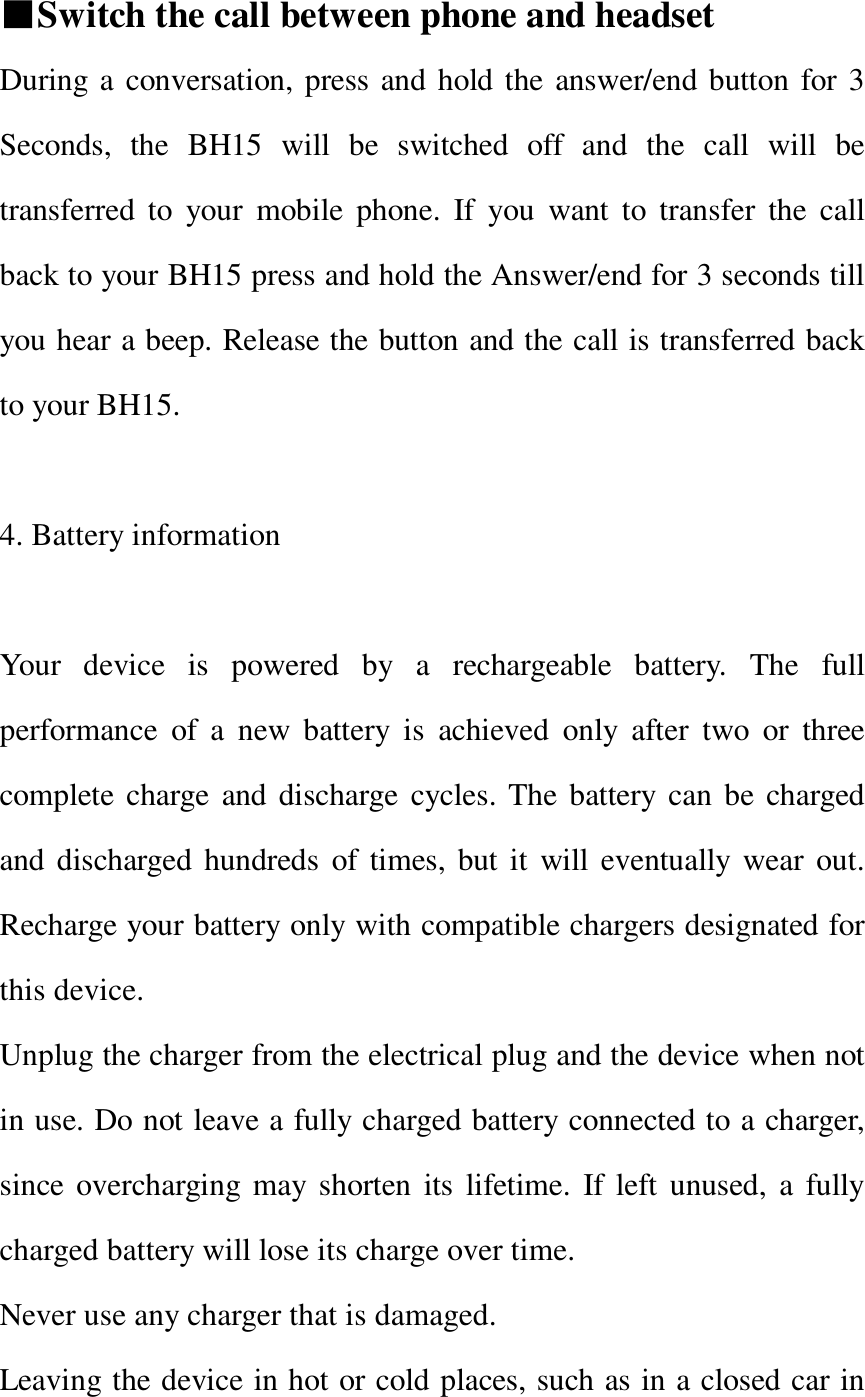   ■Switch the call between phone and headset During a conversation, press and hold the answer/end button for 3 Seconds, the BH15 will be switched off and the call will be transferred to your mobile phone. If you want to transfer the call back to your BH15 press and hold the Answer/end for 3 seconds till you hear a beep. Release the button and the call is transferred back to your BH15.  4. Battery information  Your device is powered by a rechargeable battery. The full performance of a new battery is achieved only after two or three complete charge and discharge cycles. The battery can be charged and discharged hundreds of times, but it will eventually wear out. Recharge your battery only with compatible chargers designated for this device. Unplug the charger from the electrical plug and the device when not in use. Do not leave a fully charged battery connected to a charger, since overcharging may shorten its lifetime. If left unused, a fully charged battery will lose its charge over time. Never use any charger that is damaged. Leaving the device in hot or cold places, such as in a closed car in 