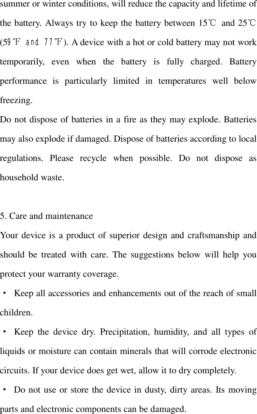   summer or winter conditions, will reduce the capacity and lifetime of the battery. Always try to keep the battery between 15℃ and 25℃(59℉ and 77℉). A device with a hot or cold battery may not work temporarily, even when the battery is fully charged. Battery performance is particularly limited in temperatures well below freezing. Do not dispose of batteries in a fire as they may explode. Batteries may also explode if damaged. Dispose of batteries according to local regulations. Please recycle when possible. Do not dispose as household waste.  5. Care and maintenance Your device is a product of superior design and craftsmanship and should be treated with care. The suggestions below will help you protect your warranty coverage. · Keep all accessories and enhancements out of the reach of small children. · Keep the device dry. Precipitation, humidity, and all types of liquids or moisture can contain minerals that will corrode electronic circuits. If your device does get wet, allow it to dry completely. · Do not use or store the device in dusty, dirty areas. Its moving parts and electronic components can be damaged. 