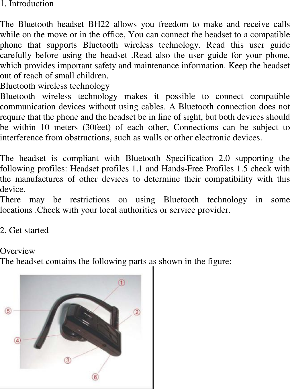 1. Introduction   The Bluetooth headset BH22 allows you freedom to make and receive calls while on the move or in the office, You can connect the headset to a compatible phone that supports Bluetooth wireless technology. Read this user guide carefully before using the headset .Read also the user guide for your phone, which provides important safety and maintenance information. Keep the headset out of reach of small children.  Bluetooth wireless technology  Bluetooth wireless technology makes it possible to connect compatible communication devices without using cables. A Bluetooth connection does not require that the phone and the headset be in line of sight, but both devices should be within 10 meters (30feet) of each other, Connections can be subject to interference from obstructions, such as walls or other electronic devices.   The headset is compliant with Bluetooth Specification 2.0 supporting the following profiles: Headset profiles 1.1 and Hands-Free Profiles 1.5 check with the manufactures of other devices to determine their compatibility with this device.  There may be restrictions on using Bluetooth technology in some locations .Check with your local authorities or service provider.   2. Get started   Overview  The headset contains the following parts as shown in the figure:    