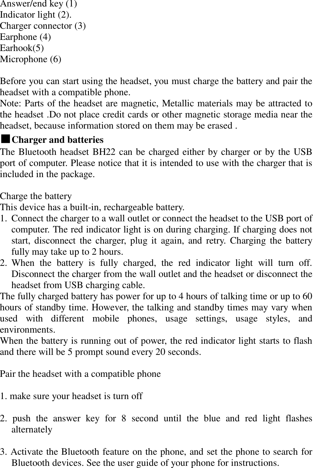 Answer/end key (1)  Indicator light (2).  Charger connector (3)  Earphone (4)  Earhook(5)  Microphone (6)   Before you can start using the headset, you must charge the battery and pair the headset with a compatible phone.  Note: Parts of the headset are magnetic, Metallic materials may be attracted to the headset .Do not place credit cards or other magnetic storage media near the headset, because information stored on them may be erased .  ■Charger and batteries               The Bluetooth headset BH22 can be charged either by charger or by the USB port of computer. Please notice that it is intended to use with the charger that is included in the package.   Charge the battery  This device has a built-in, rechargeable battery.  1. Connect the charger to a wall outlet or connect the headset to the USB port of computer. The red indicator light is on during charging. If charging does not start, disconnect the charger, plug it again, and retry. Charging the battery fully may take up to 2 hours. 2. When the battery is fully charged, the red indicator light will turn off.   Disconnect the charger from the wall outlet and the headset or disconnect the headset from USB charging cable. The fully charged battery has power for up to 4 hours of talking time or up to 60 hours of standby time. However, the talking and standby times may vary when used with different mobile phones, usage settings, usage styles, and environments. When the battery is running out of power, the red indicator light starts to flash and there will be 5 prompt sound every 20 seconds.  Pair the headset with a compatible phone   1. make sure your headset is turn off   2. push the answer key for 8 second until the blue and red light flashes alternately   3. Activate the Bluetooth feature on the phone, and set the phone to search for Bluetooth devices. See the user guide of your phone for instructions.   