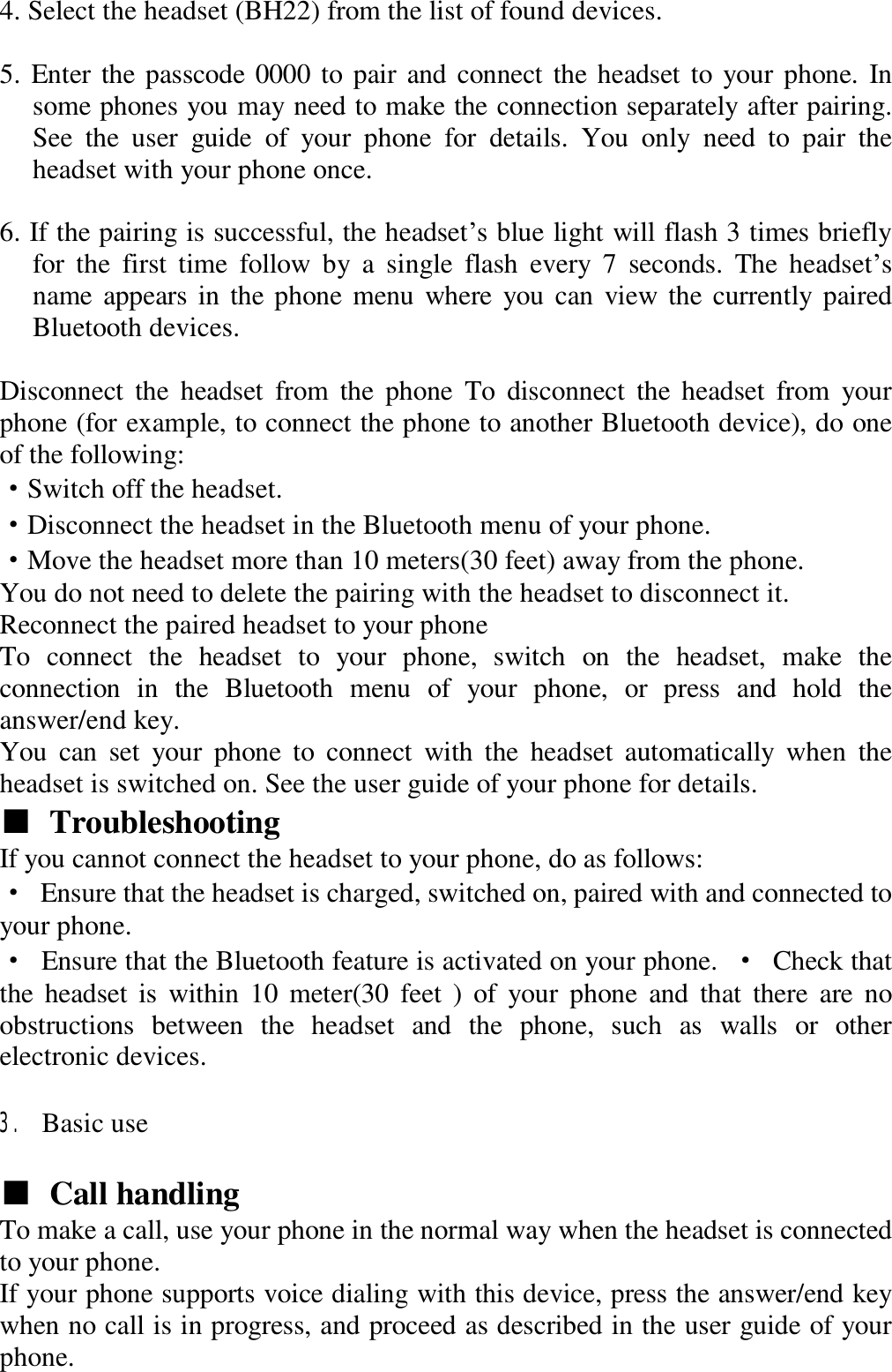 4. Select the headset (BH22) from the list of found devices.   5. Enter the passcode 0000 to pair and connect the headset to your phone. In some phones you may need to make the connection separately after pairing. See the user guide of your phone for details. You only need to pair the headset with your phone once.   6. If the pairing is successful, the headset’s blue light will flash 3 times briefly for the first time follow by a single flash every 7 seconds. The headset’s name appears in the phone menu where you can view the currently paired Bluetooth devices.   Disconnect the headset from the phone To disconnect the headset from your phone (for example, to connect the phone to another Bluetooth device), do one of the following:  ·Switch off the headset.  ·Disconnect the headset in the Bluetooth menu of your phone.  ·Move the headset more than 10 meters(30 feet) away from the phone.  You do not need to delete the pairing with the headset to disconnect it.  Reconnect the paired headset to your phone  To connect the headset to your phone, switch on the headset, make the connection in the Bluetooth menu of your phone, or press and hold the answer/end key.  You can set your phone to connect with the headset automatically when the headset is switched on. See the user guide of your phone for details.  ■ Troubleshooting   If you cannot connect the headset to your phone, do as follows:  · Ensure that the headset is charged, switched on, paired with and connected to your phone.  · Ensure that the Bluetooth feature is activated on your phone.  · Check that the headset is within 10 meter(30 feet ) of your phone and that there are no obstructions between the headset and the phone, such as walls or other electronic devices.   3. Basic use   ■ Call handling   To make a call, use your phone in the normal way when the headset is connected to your phone.  If your phone supports voice dialing with this device, press the answer/end key when no call is in progress, and proceed as described in the user guide of your phone.  