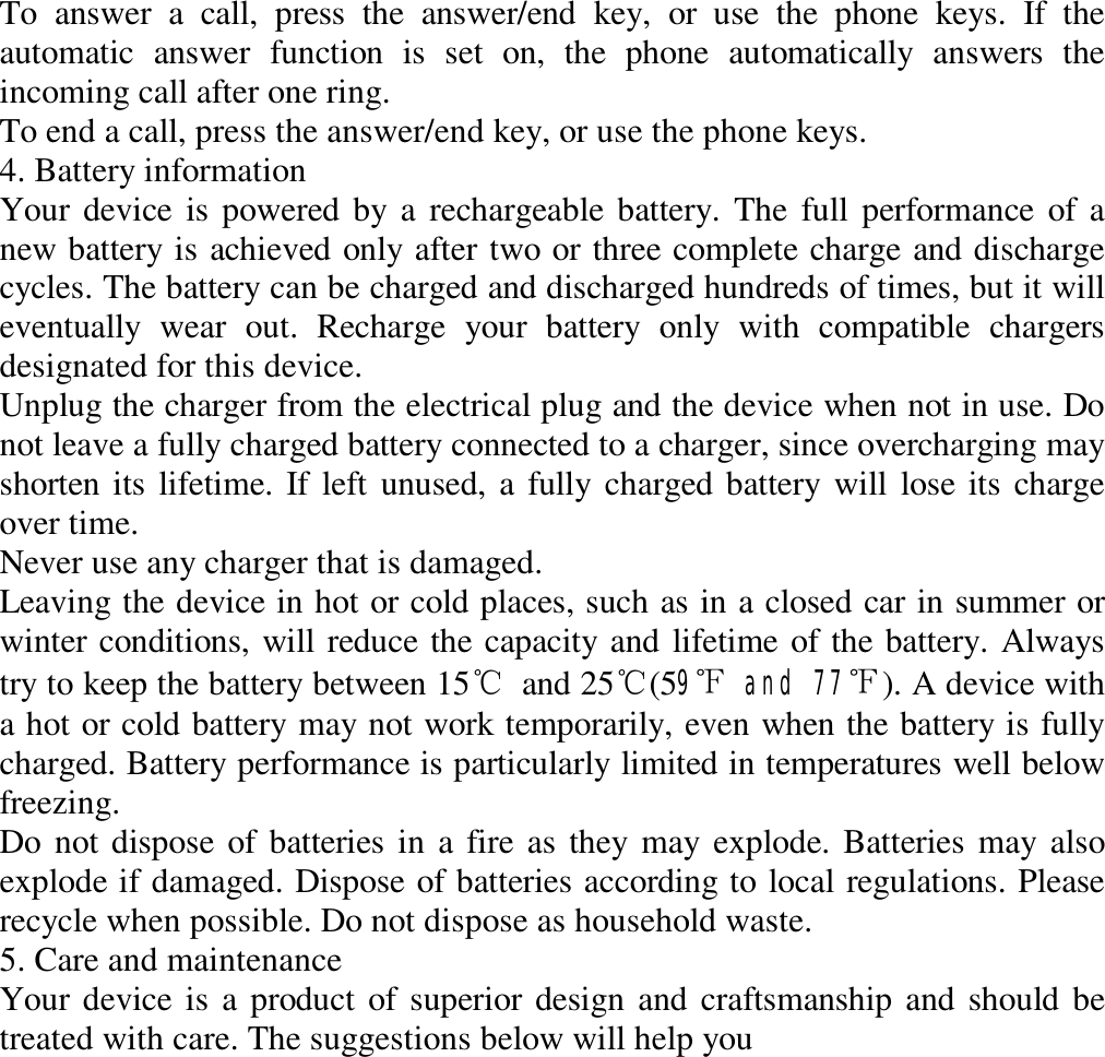 To answer a call, press the answer/end key, or use the phone keys. If the automatic answer function is set on, the phone automatically answers the incoming call after one ring.  To end a call, press the answer/end key, or use the phone keys.  4. Battery information  Your device is powered by a rechargeable battery. The full performance of a new battery is achieved only after two or three complete charge and discharge cycles. The battery can be charged and discharged hundreds of times, but it will eventually wear out. Recharge your battery only with compatible chargers designated for this device.  Unplug the charger from the electrical plug and the device when not in use. Do not leave a fully charged battery connected to a charger, since overcharging may shorten its lifetime. If left unused, a fully charged battery will lose its charge over time.  Never use any charger that is damaged.  Leaving the device in hot or cold places, such as in a closed car in summer or winter conditions, will reduce the capacity and lifetime of the battery. Always try to keep the battery between 15℃ and 25℃(59℉ and 77℉). A device with a hot or cold battery may not work temporarily, even when the battery is fully charged. Battery performance is particularly limited in temperatures well below freezing.  Do not dispose of batteries in a fire as they may explode. Batteries may also explode if damaged. Dispose of batteries according to local regulations. Please recycle when possible. Do not dispose as household waste.  5. Care and maintenance  Your device is a product of superior design and craftsmanship and should be treated with care. The suggestions below will help you  