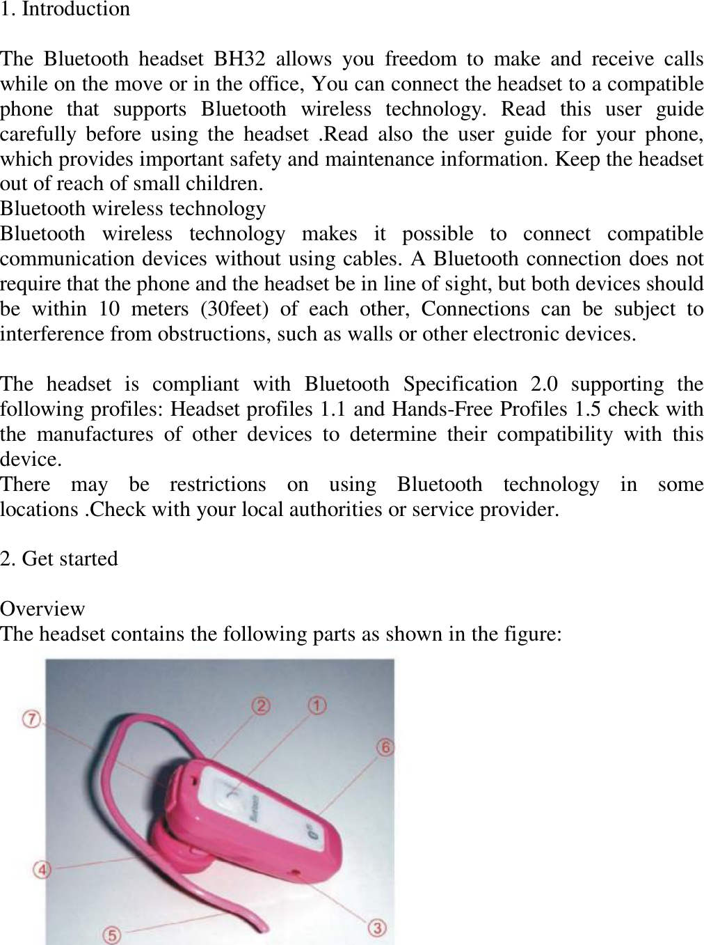 1. Introduction   The Bluetooth headset BH32 allows you freedom to make and receive calls while on the move or in the office, You can connect the headset to a compatible phone that supports Bluetooth wireless technology. Read this user guide carefully before using the headset .Read also the user guide for your phone, which provides important safety and maintenance information. Keep the headset out of reach of small children.  Bluetooth wireless technology  Bluetooth wireless technology makes it possible to connect compatible communication devices without using cables. A Bluetooth connection does not require that the phone and the headset be in line of sight, but both devices should be within 10 meters (30feet) of each other, Connections can be subject to interference from obstructions, such as walls or other electronic devices.   The headset is compliant with Bluetooth Specification 2.0 supporting the following profiles: Headset profiles 1.1 and Hands-Free Profiles 1.5 check with the manufactures of other devices to determine their compatibility with this device.  There may be restrictions on using Bluetooth technology in some locations .Check with your local authorities or service provider.   2. Get started   Overview  The headset contains the following parts as shown in the figure:       