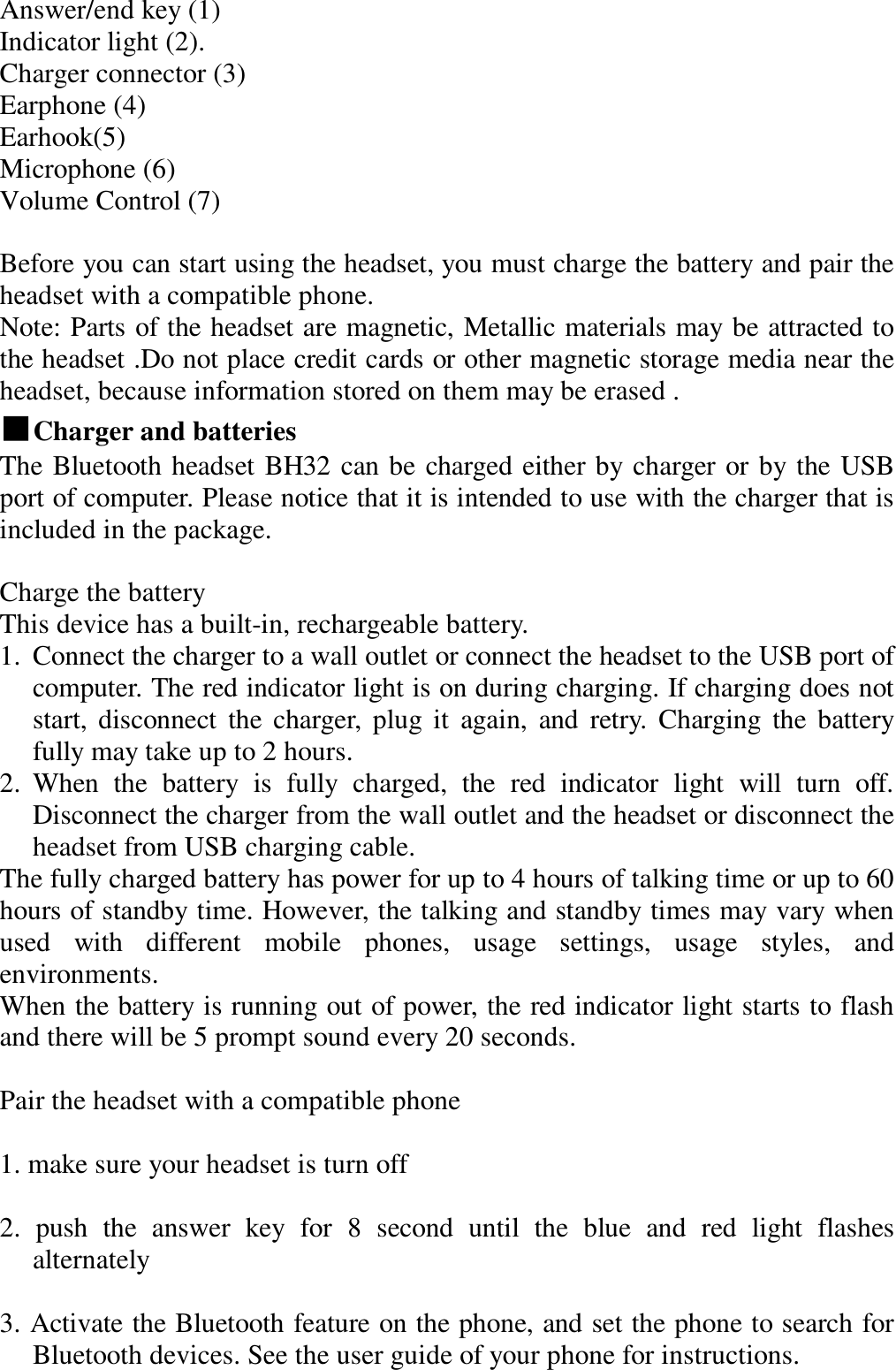 Answer/end key (1)  Indicator light (2).  Charger connector (3)  Earphone (4)  Earhook(5)  Microphone (6)  Volume Control (7)  Before you can start using the headset, you must charge the battery and pair the headset with a compatible phone.  Note: Parts of the headset are magnetic, Metallic materials may be attracted to the headset .Do not place credit cards or other magnetic storage media near the headset, because information stored on them may be erased .  ■Charger and batteries               The Bluetooth headset BH32 can be charged either by charger or by the USB port of computer. Please notice that it is intended to use with the charger that is included in the package.   Charge the battery  This device has a built-in, rechargeable battery.  1. Connect the charger to a wall outlet or connect the headset to the USB port of computer. The red indicator light is on during charging. If charging does not start, disconnect the charger, plug it again, and retry. Charging the battery fully may take up to 2 hours. 2. When the battery is fully charged, the red indicator light will turn off.   Disconnect the charger from the wall outlet and the headset or disconnect the headset from USB charging cable. The fully charged battery has power for up to 4 hours of talking time or up to 60 hours of standby time. However, the talking and standby times may vary when used with different mobile phones, usage settings, usage styles, and environments. When the battery is running out of power, the red indicator light starts to flash and there will be 5 prompt sound every 20 seconds.  Pair the headset with a compatible phone   1. make sure your headset is turn off   2. push the answer key for 8 second until the blue and red light flashes alternately   3. Activate the Bluetooth feature on the phone, and set the phone to search for Bluetooth devices. See the user guide of your phone for instructions.  