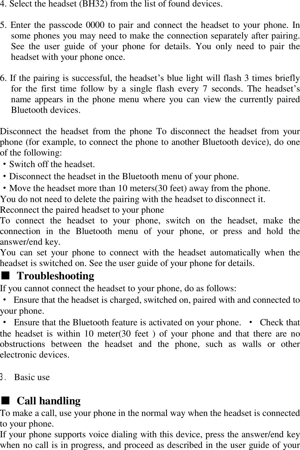  4. Select the headset (BH32) from the list of found devices.   5. Enter the passcode 0000 to pair and connect the headset to your phone. In some phones you may need to make the connection separately after pairing. See the user guide of your phone for details. You only need to pair the headset with your phone once.   6. If the pairing is successful, the headset’s blue light will flash 3 times briefly for the first time follow by a single flash every 7 seconds. The headset’s name appears in the phone menu where you can view the currently paired Bluetooth devices.   Disconnect the headset from the phone To disconnect the headset from your phone (for example, to connect the phone to another Bluetooth device), do one of the following:  ·Switch off the headset.  ·Disconnect the headset in the Bluetooth menu of your phone.  ·Move the headset more than 10 meters(30 feet) away from the phone.  You do not need to delete the pairing with the headset to disconnect it.  Reconnect the paired headset to your phone  To connect the headset to your phone, switch on the headset, make the connection in the Bluetooth menu of your phone, or press and hold the answer/end key.  You can set your phone to connect with the headset automatically when the headset is switched on. See the user guide of your phone for details.  ■ Troubleshooting   If you cannot connect the headset to your phone, do as follows:  · Ensure that the headset is charged, switched on, paired with and connected to your phone.  · Ensure that the Bluetooth feature is activated on your phone.  · Check that the headset is within 10 meter(30 feet ) of your phone and that there are no obstructions between the headset and the phone, such as walls or other electronic devices.   3. Basic use   ■ Call handling   To make a call, use your phone in the normal way when the headset is connected to your phone.  If your phone supports voice dialing with this device, press the answer/end key when no call is in progress, and proceed as described in the user guide of your 