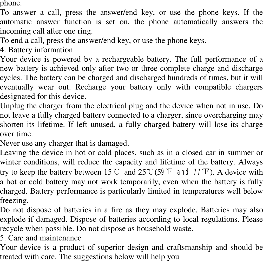 phone.  To answer a call, press the answer/end key, or use the phone keys. If the automatic answer function is set on, the phone automatically answers the incoming call after one ring.  To end a call, press the answer/end key, or use the phone keys.  4. Battery information  Your device is powered by a rechargeable battery. The full performance of a new battery is achieved only after two or three complete charge and discharge cycles. The battery can be charged and discharged hundreds of times, but it will eventually wear out. Recharge your battery only with compatible chargers designated for this device.  Unplug the charger from the electrical plug and the device when not in use. Do not leave a fully charged battery connected to a charger, since overcharging may shorten its lifetime. If left unused, a fully charged battery will lose its charge over time.  Never use any charger that is damaged.  Leaving the device in hot or cold places, such as in a closed car in summer or winter conditions, will reduce the capacity and lifetime of the battery. Always try to keep the battery between 15℃ and 25℃(59℉ and 77℉). A device with a hot or cold battery may not work temporarily, even when the battery is fully charged. Battery performance is particularly limited in temperatures well below freezing.  Do not dispose of batteries in a fire as they may explode. Batteries may also explode if damaged. Dispose of batteries according to local regulations. Please recycle when possible. Do not dispose as household waste.  5. Care and maintenance  Your device is a product of superior design and craftsmanship and should be treated with care. The suggestions below will help you  