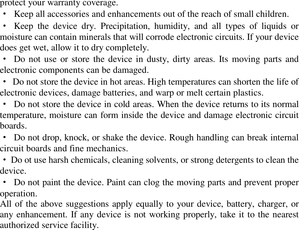 protect your warranty coverage.  · Keep all accessories and enhancements out of the reach of small children.  · Keep the device dry. Precipitation, humidity, and all types of liquids or moisture can contain minerals that will corrode electronic circuits. If your device does get wet, allow it to dry completely.  · Do not use or store the device in dusty, dirty areas. Its moving parts and electronic components can be damaged.  · Do not store the device in hot areas. High temperatures can shorten the life of electronic devices, damage batteries, and warp or melt certain plastics.  · Do not store the device in cold areas. When the device returns to its normal temperature, moisture can form inside the device and damage electronic circuit boards.  · Do not drop, knock, or shake the device. Rough handling can break internal circuit boards and fine mechanics.  · Do ot use harsh chemicals, cleaning solvents, or strong detergents to clean the device.  · Do not paint the device. Paint can clog the moving parts and prevent proper operation.  All of the above suggestions apply equally to your device, battery, charger, or any enhancement. If any device is not working properly, take it to the nearest authorized service facility.                        