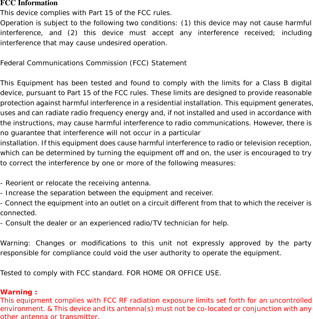 FCC Information This device complies with Part 15 of the FCC rules. Operation is subject to the following two conditions: (1) this device may not cause harmful interference, and (2) this device must accept any interference received; including interference that may cause undesired operation.  Federal Communications Commission (FCC) Statement  This Equipment has been tested and found to comply with the limits for a Class B digital device, pursuant to Part 15 of the FCC rules. These limits are designed to provide reasonable protection against harmful interference in a residential installation. This equipment generates, uses and can radiate radio frequency energy and, if not installed and used in accordance with the instructions, may cause harmful interference to radio communications. However, there is no guarantee that interference will not occur in a particular installation. If this equipment does cause harmful interference to radio or television reception, which can be determined by turning the equipment off and on, the user is encouraged to try to correct the interference by one or more of the following measures:  - Reorient or relocate the receiving antenna. - Increase the separation between the equipment and receiver. - Connect the equipment into an outlet on a circuit different from that to which the receiver is connected. - Consult the dealer or an experienced radio/TV technician for help.  Warning: Changes or modifications to this unit not expressly approved by the party responsible for compliance could void the user authority to operate the equipment.  Tested to comply with FCC standard. FOR HOME OR OFFICE USE.  Warning : This equipment complies with FCC RF radiation exposure limits set forth for an uncontrolled environment. &amp; This device and its antenna(s) must not be co-located or conjunction with any other antenna or transmitter.     