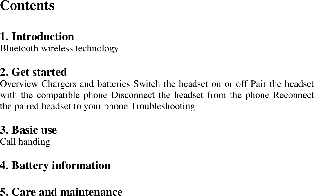 Contents    1. Introduction   Bluetooth wireless technology   2. Get started   Overview Chargers and batteries Switch the headset on or off Pair the headset with the compatible phone Disconnect the headset from the phone Reconnect the paired headset to your phone Troubleshooting   3. Basic use   Call handing   4. Battery information    5. Care and maintenance                        