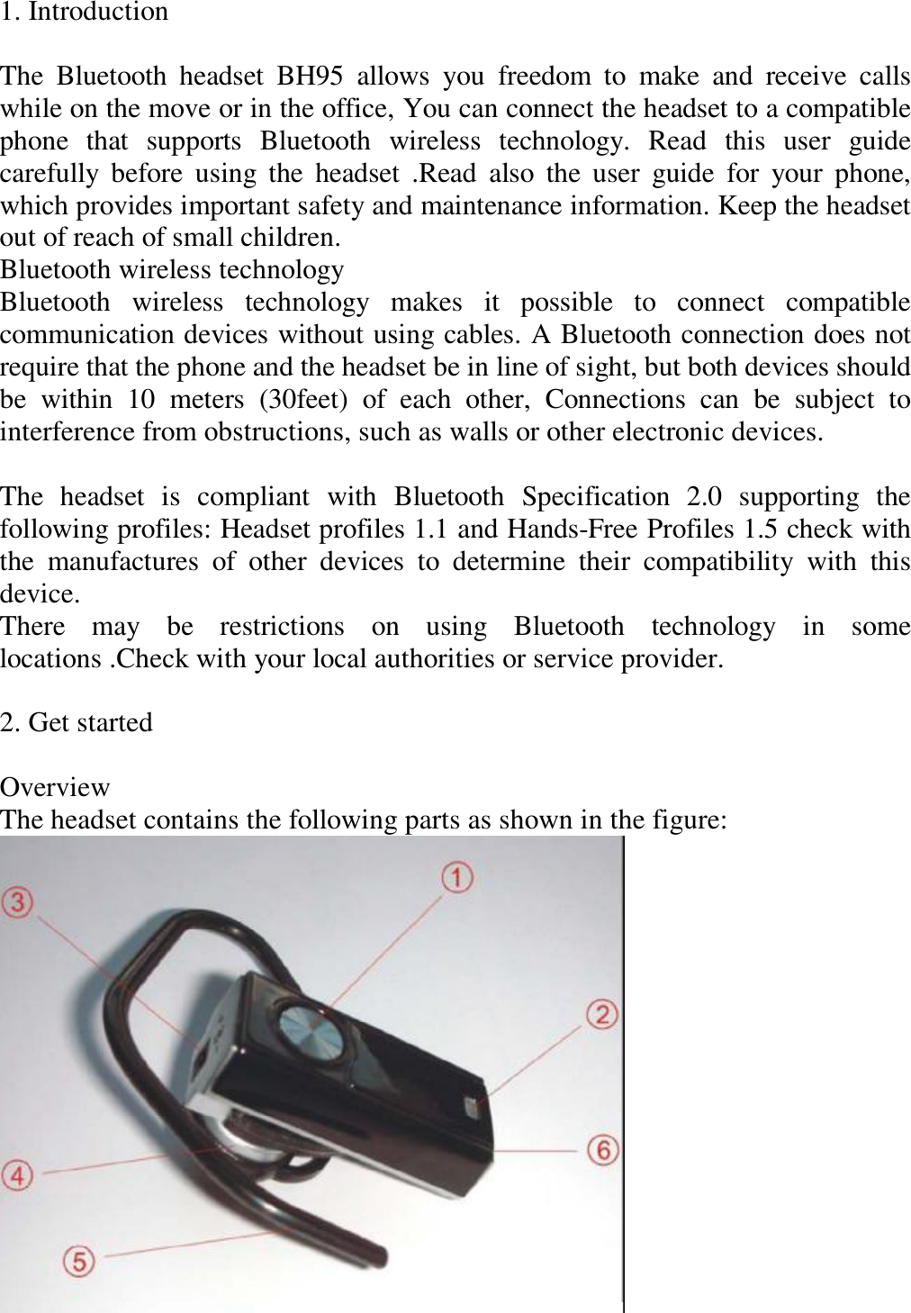 1. Introduction   The Bluetooth headset BH95 allows you freedom to make and receive calls while on the move or in the office, You can connect the headset to a compatible phone that supports Bluetooth wireless technology. Read this user guide carefully before using the headset .Read also the user guide for your phone, which provides important safety and maintenance information. Keep the headset out of reach of small children.  Bluetooth wireless technology  Bluetooth wireless technology makes it possible to connect compatible communication devices without using cables. A Bluetooth connection does not require that the phone and the headset be in line of sight, but both devices should be within 10 meters (30feet) of each other, Connections can be subject to interference from obstructions, such as walls or other electronic devices.   The headset is compliant with Bluetooth Specification 2.0 supporting the following profiles: Headset profiles 1.1 and Hands-Free Profiles 1.5 check with the manufactures of other devices to determine their compatibility with this device.  There may be restrictions on using Bluetooth technology in some locations .Check with your local authorities or service provider.   2. Get started   Overview  The headset contains the following parts as shown in the figure:      