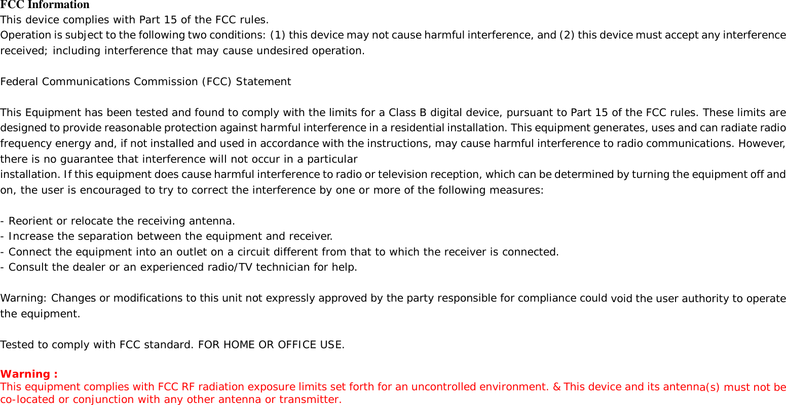 FCC Information This device complies with Part 15 of the FCC rules. Operation is subject to the following two conditions: (1) this device may not cause harmful interference, and (2) this device must accept any interference received; including interference that may cause undesired operation.  Federal Communications Commission (FCC) Statement  This Equipment has been tested and found to comply with the limits for a Class B digital device, pursuant to Part 15 of the FCC rules. These limits are designed to provide reasonable protection against harmful interference in a residential installation. This equipment generates, uses and can radiate radio frequency energy and, if not installed and used in accordance with the instructions, may cause harmful interference to radio communications. However, there is no guarantee that interference will not occur in a particular installation. If this equipment does cause harmful interference to radio or television reception, which can be determined by turning the equipment off and on, the user is encouraged to try to correct the interference by one or more of the following measures:  - Reorient or relocate the receiving antenna. - Increase the separation between the equipment and receiver. - Connect the equipment into an outlet on a circuit different from that to which the receiver is connected. - Consult the dealer or an experienced radio/TV technician for help.  Warning: Changes or modifications to this unit not expressly approved by the party responsible for compliance could void the user authority to operate the equipment.  Tested to comply with FCC standard. FOR HOME OR OFFICE USE.  Warning : This equipment complies with FCC RF radiation exposure limits set forth for an uncontrolled environment. &amp; This device and its antenna(s) must not be co-located or conjunction with any other antenna or transmitter.     