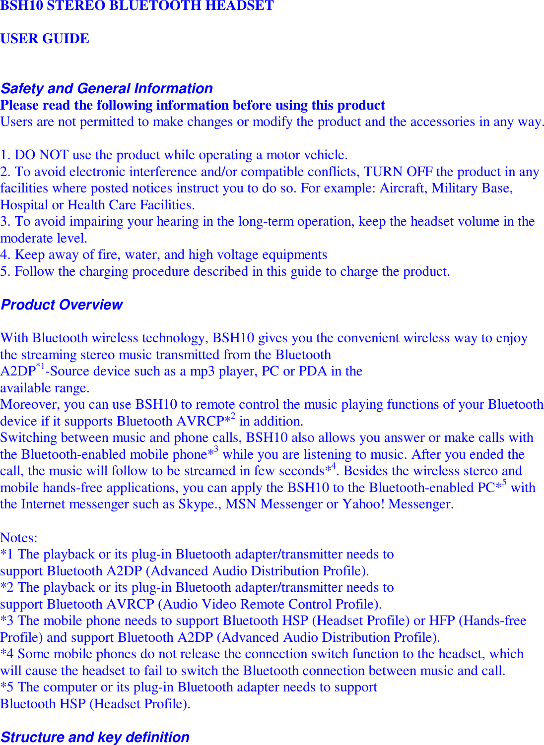   BSH10 STEREO BLUETOOTH HEADSET   USER GUIDE   Safety and General Information Please read the following information before using this product Users are not permitted to make changes or modify the product and the accessories in any way.   1. DO NOT use the product while operating a motor vehicle. 2. To avoid electronic interference and/or compatible conflicts, TURN OFF the product in any facilities where posted notices instruct you to do so. For example: Aircraft, Military Base, Hospital or Health Care Facilities. 3. To avoid impairing your hearing in the long-term operation, keep the headset volume in the moderate level. 4. Keep away of fire, water, and high voltage equipments 5. Follow the charging procedure described in this guide to charge the product.  Product Overview  With Bluetooth wireless technology, BSH10 gives you the convenient wireless way to enjoy the streaming stereo music transmitted from the Bluetooth A2DP*1-Source device such as a mp3 player, PC or PDA in the available range.  Moreover, you can use BSH10 to remote control the music playing functions of your Bluetooth device if it supports Bluetooth AVRCP*2 in addition. Switching between music and phone calls, BSH10 also allows you answer or make calls with the Bluetooth-enabled mobile phone*3 while you are listening to music. After you ended the call, the music will follow to be streamed in few seconds*4. Besides the wireless stereo and mobile hands-free applications, you can apply the BSH10 to the Bluetooth-enabled PC*5 with the Internet messenger such as Skype., MSN Messenger or Yahoo! Messenger.  Notes: *1 The playback or its plug-in Bluetooth adapter/transmitter needs to support Bluetooth A2DP (Advanced Audio Distribution Profile). *2 The playback or its plug-in Bluetooth adapter/transmitter needs to support Bluetooth AVRCP (Audio Video Remote Control Profile). *3 The mobile phone needs to support Bluetooth HSP (Headset Profile) or HFP (Hands-free Profile) and support Bluetooth A2DP (Advanced Audio Distribution Profile). *4 Some mobile phones do not release the connection switch function to the headset, which will cause the headset to fail to switch the Bluetooth connection between music and call. *5 The computer or its plug-in Bluetooth adapter needs to support Bluetooth HSP (Headset Profile).  Structure and key definition 