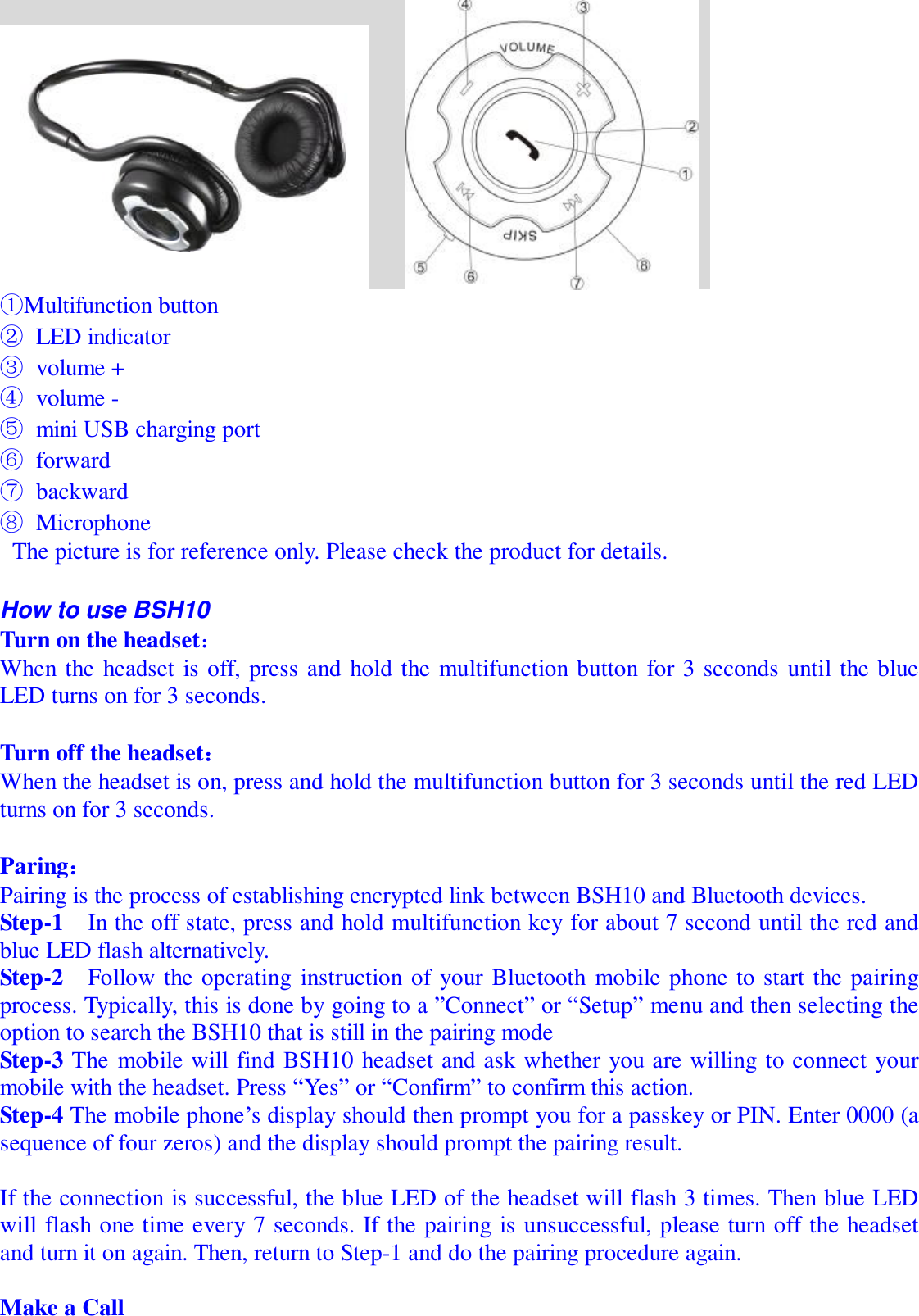         ①Multifunction button ② LED indicator ③ volume + ④ volume - ⑤ mini USB charging port ⑥ forward ⑦ backward ⑧ Microphone  The picture is for reference only. Please check the product for details.  How to use BSH10 Turn on the headset： When the headset is off, press and hold the multifunction button for 3 seconds until the blue LED turns on for 3 seconds.  Turn off the headset： When the headset is on, press and hold the multifunction button for 3 seconds until the red LED turns on for 3 seconds.  Paring：             Pairing is the process of establishing encrypted link between BSH10 and Bluetooth devices.   Step-1  In the off state, press and hold multifunction key for about 7 second until the red and blue LED flash alternatively.  Step-2  Follow the operating instruction of your Bluetooth mobile phone to start the pairing process. Typically, this is done by going to a ”Connect” or “Setup” menu and then selecting the option to search the BSH10 that is still in the pairing mode Step-3 The mobile will find BSH10 headset and ask whether you are willing to connect your mobile with the headset. Press “Yes” or “Confirm” to confirm this action. Step-4 The mobile phone’s display should then prompt you for a passkey or PIN. Enter 0000 (a sequence of four zeros) and the display should prompt the pairing result.   If the connection is successful, the blue LED of the headset will flash 3 times. Then blue LED will flash one time every 7 seconds. If the pairing is unsuccessful, please turn off the headset and turn it on again. Then, return to Step-1 and do the pairing procedure again.  Make a Call                                                                           